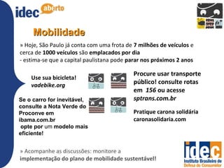 Mobilidade
» Hoje, São Paulo já conta com uma frota de 7 milhões de veículos e
cerca de 1000 veículos são emplacados por dia
- estima-se que a capital paulistana pode parar nos próximos 2 anos

                                           Procure usar transporte
    Use sua bicicleta!
    vadebike.org                           público! consulte rotas
                                           em 156 ou acesse
Se o carro for inevitável,                 sptrans.com.br
consulte a Nota Verde do
Proconve em                                Pratique carona solidária
ibama.com.br                               caronasolidaria.com
 opte por um modelo mais
eficiente!


» Acompanhe as discussões: monitore a
implementação do plano de mobilidade sustentável!
 
