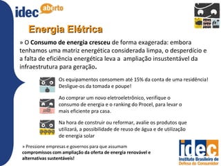 Energia Elétrica
» O Consumo de energia cresceu de forma exagerada: embora
tenhamos uma matriz energética considerada limpa, o desperdício e
a falta de eficiência energética leva a ampliação insustentável da
infraestrutura para geração.
                Os equipamentos consomem até 15% da conta de uma residência!
                Desligue-os da tomada e poupe!

                Ao comprar um novo eletroeletrônico, verifique o
                consumo de energia e o ranking do Procel, para levar o
                mais eficiente pra casa.

                Na hora de construir ou reformar, avalie os produtos que
                utilizará, a possibilidade de reuso de água e de utilização
                de energia solar
» Pressione empresas e governos para que assumam
compromissos com ampliação da oferta de energia renovável e
alternativas sustentáveis!
 
