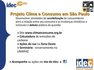 Projeto Clima e Consumo em São Paulo
    Desenvolver atividades de sensibilização de consumidores
    para a relação entre seu consumo e as mudanças climáticas e
    estimular o debate público da questão

     » Site www.climaeconsumo.org.br
     » Calculadora de emissões de
     carbono
     » Ações de rua na Zona Oeste
     » Seminário - encerramento na
     UMAPAZ


» Acompanhe as ações no site do Idec e
 