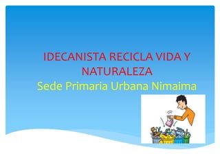 IDECANISTA RECICLA VIDA Y 
NATURALEZA 
Sede Primaria Urbana Nimaima 
 