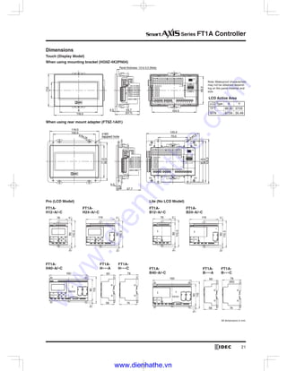Series FT1A Controller
When using rear mount adapter (FT9Z-1A01)
Dimensions
Touch (Display Model)
When using mounting bracket (HG9Z-4K2PN04)
4-R4.25
4.0
11.8
4-ø4.0
116.0
100.0 4-M3
tapped hole
77.0
90.0
57.7
70.0
97.0
98.0
105.0
125.0
X
116.0
77.0
4.0 53.7
Panel thickness: 1.0 to 5.0 (Note)
(57.7)
104.5
65.5
Y
LCD Active Area
FT1A-
H12 A/ C
FT1A-
B12 A/ C
FT1A-
H24 A/ C
FT1A-
B24 A/ C
110.3
115
76
90
110.3
115
76
90
110.3
11
119
905
110.3
11
119
905
Pro (LCD Model) Lite (No LCD Model)
FT1A-
B A
FT1A-
B C
FT1A-
H40 A/ C
FT1A-
H C
FT1A-
H A FT1A-
B40 A/ C60
56
60
56
5
160
90
110
5
160
90
110
78
74
78
(60)
74
-
www.dienhathe.vn
www.dienhathe.com
 