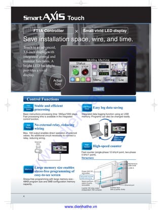 4
Touch is an advanced,
3.8-inch display with
integrated control and
monitor functions. A
bright LED backlight
provides a vivid
display.
FT1A Controlller
Save installation space, wire, and time.
Control Functions
× Small vivid LED display
Large memory size enables
stress-free programming of
easy-to-see screen 
No external relay, reducing
wiring
Stable and efficient
processing
Stress-free programming with large memory size -
48KB program size and 5MB configuration memory
capacity.
Max. 10A output enables direct operation of solenoid
valves. No additional circuit necessary to connect a
relay, reducing wiring. 
Basic instructions processing time: 1850μs/1000 steps.
Fast processing time is available in the integrated
control function.
Memory
10A
Relay
Fast
Processing
Speed
Actual
Size
Touch
Solenoid
valve
Easy log data saving
Integrated data logging function using an USB
memory. Programs can also be changed easily.
USB Flash
Drive
Easy data
transfer
Fast counter (single-phase 10 kHz/4 point, two-phase
5 kHz/1 point).
High-speed counter
High
Speed
Removable terminals
enable easy wiring
4 points 10A relay output
(independent 1NO contacts)
Maintenance
USB-miniB
USB-A
8 points input
Sink (2 points: DI/AI)
Power (24V DC,
removable)
Serial communi-
cation (2 ports,
removable)
Structure
Ethernet port
www.dienhathe.vn
www.dienhathe.com
 