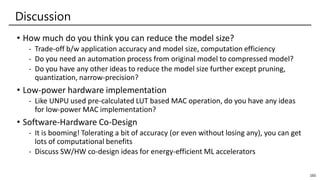 Discussion
• How much do you think you can reduce the model size?
- Trade-off b/w application accuracy and model size, computation efficiency
- Do you need an automation process from original model to compressed model?
- Do you have any other ideas to reduce the model size further except pruning,
quantization, narrow-precision?
• Low-power hardware implementation
- Like UNPU used pre-calculated LUT based MAC operation, do you have any ideas
for low-power MAC implementation?
• Software-Hardware Co-Design
- It is booming! Tolerating a bit of accuracy (or even without losing any), you can get
lots of computational benefits
- Discuss SW/HW co-design ideas for energy-efficient ML accelerators
165
 
