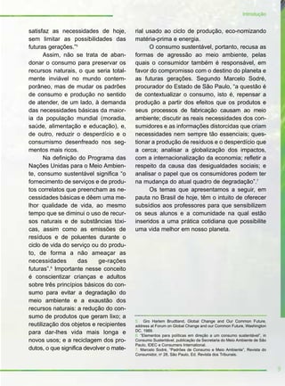 satisfaz as necessidades de hoje,
sem limitar as possibilidades das
futuras gerações.”5
Assim, não se trata de aban-
donar o consumo para preservar os
recursos naturais, o que seria total-
mente inviável no mundo contem-
porâneo, mas de mudar os padrões
de consumo e produção no sentido
de atender, de um lado, à demanda
das necessidades básicas da maior-
ia da população mundial (moradia,
saúde, alimentação e educação), e,
de outro, reduzir o desperdício e o
consumismo desenfreado nos seg-
mentos mais ricos.
Na definição do Programa das
Nações Unidas para o Meio Ambien-
te, consumo sustentável significa “o
fornecimento de serviços e de produ-
tos correlatos que preencham as ne-
cessidades básicas e dêem uma me-
lhor qualidade de vida, ao mesmo
tempo que se diminui o uso de recur-
sos naturais e de substâncias tóxi-
cas, assim como as emissões de
resíduos e de poluentes durante o
ciclo de vida do serviço ou do produ-
to, de forma a não ameaçar as
necessidades das ge-rações
futuras”.6
Importante nesse conceito
é conscientizar crianças e adultos
sobre três princípios básicos do con-
sumo para evitar a degradação do
meio ambiente e a exaustão dos
recursos naturais: a redução do con-
sumo de produtos que geram lixo; a
reutilização dos objetos e recipientes
para dar-lhes vida mais longa e
novos usos; e a reciclagem dos pro-
dutos, o que significa devolver o mate-
rial usado ao ciclo de produção, eco-nomizando
matéria-prima e energia.
O consumo sustentável, portanto, recusa as
formas de agressão ao meio ambiente, pelas
quais o consumidor também é responsável, em
favor do compromisso com o destino do planeta e
as futuras gerações. Segundo Marcelo Sodré,
procurador do Estado de São Paulo, “a questão é
de contextualizar o consumo, isto é, repensar a
produção a partir dos efeitos que os produtos e
seus processos de fabricação causam ao meio
ambiente; discutir as reais necessidades dos con-
sumidores e as informações distorcidas que criam
necessidades nem sempre tão essenciais; ques-
tionar a produção de resíduos e o desperdício que
a cerca; analisar a globalização dos impactos,
com a internacionalização da economia; refletir a
respeito da causa das desigualdades sociais; e
analisar o papel que os consumidores podem ter
na mudança do atual quadro de degradação”.7
Os temas que apresentamos a seguir, em
pauta no Brasil de hoje, têm o intuito de oferecer
subsídios aos professores para que sensibilizem
os seus alunos e a comunidade na qual estão
inseridos a uma prática cotidiana que possibilite
uma vida melhor em nosso planeta.
9
Introdução
5. Gro Harlem Brudtland, Global Change and Our Common Future,
address at Forum on Global Change and our Common Future, Washington
DC, 1989.
6. “Elementos para políticas em direção a um consumo sustentável”, in
Consumo Sustentável, publicação da Secretaria do Meio Ambiente de São
Paulo, IDEC e Consumers International.
7. Marcelo Sodré, “Padrões de Consumo e Meio Ambiente”, Revista do
Consumidor, no
28, São Paulo, Ed. Revista dos Tribunais.
 