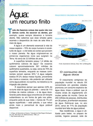 odo dia fazemos coisas das quais não nos
damos conta. Ao escovar os dentes, por
exemplo, quase sempre deixamos a torneira
aberta. Não sabemos que esse simples gesto
acarreta o desperdício de mais de sete litros e
meio de água.
A água é um elemento essencial à vida da
nossa espécie – 70% do corpo humano é consti-
tuído de água – e de todas as outras que povoam
o nosso planeta. Na água originaram-se os
primei-ros organismos vivos que surgiram na
Terra, há cerca de 3,5 bilhões de anos.
A superfície terrestre possui 1,4 bilhão de
quilômetros cúbicos de água.8
Os oceanos
cobrem aproximadamente 361 milhões de
quilômetros quadrados, ou seja, cerca de 70% da
superfície terrestre, enquanto as massas conti-
nentais somam apenas 30%.9
A água salgada
totaliza 97,2% dessa massa líquida, proveniente
dos mares e oceanos, não podendo ser utilizada
como água potável, na cozinha, na indústria ou na
irrigação das plantas.
É espantoso pensar que apenas 2,8% do
vo-lume total de água do planeta – cerca de 113
tri-lhões de metros cúbicos – é de água doce.
Grande parte dessa água encontra-se em lençóis
subterrâneos ou em forma de gelo nos pólos,
enquanto parte do que resta – menos de 1% em
águas superficiais – está poluída, o que reduz
ainda mais o percentual de água potável
disponível.
T
ÁGUA DOCE E SALGADA NA TERRA
ÁGUA DOCE NA TERRA
O consumo de
água doce
O crescimento vertiginoso da
população mundial no século XX
concentrada em grandes cidades
promoveu um consumo explosivo de
água doce, limpa e potável, que já
mostra sinais de esgotamento em
muitas partes do mundo. Cerca de
250 milhões de pessoas, distribuídas
em 26 países, já enfrentam escassez
de água. Estima-se que, no ano
2010, cerca de 71% da população
mundial terá falta de água potável.
Nas residências, a água é uti-
lizada para beber, no preparo de
comida, higiene pessoal, rede de
T
10
Meio ambiente e consumo
8. A Água, da Nascente ao Oceano. Tradução de Célia Regina Rodrigues
de Lima, São Paulo, Ed. Melhoramentos, 1996, p.4.
9. http://www.horta.uac.pt
Fonte: Aprendendo Ciências, Ática. Ref. na Bibliografia.
IlustraªodeShirleySouza
Água:
um recurso finito
 