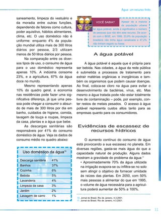 saneamento, limpeza do vestuário e
da moradia entre outras funções,
dependendo de fatores como cultura,
poder aquisitivo, hábitos alimentares,
clima, etc. O uso doméstico não é
uniforme: enquanto 4% da popula-
ção mundial utiliza mais de 300 litros
diários por pessoa, 2/3 utilizam
menos de 50 litros diários por pessoa.
Na comparação entre os diver-
sos tipos de uso, o consumo de água
para o uso doméstico representa
apenas 10%. A indústria consome
23%, e a agricultura, 67% da água
doce no mundo.
Mesmo representando apenas
10% do quadro geral, a economia
nas residências pode fazer uma sig-
nificativa diferença, já que uma pes-
soa pode chegar a consumir o absur-
do de mais de 300 litros por dia em
banho, cuidados de higiene, comida,
lavagem de louça e roupas, limpeza
da casa, plantas e a água que bebe.
As descargas sanitárias são
responsáveis por 41% do consumo
doméstico de água. Veja os dados de
consumo médio no quadro abaixo:
A água potável
A água potável é aquela que é própria para
ser bebida. Nas cidades, a água da rede pública
é submetida a processos de tratamento para
extrair matérias orgânicas e inorgânicas e tam-
bém os organismos que podem causar doenças.
Ao final, coloca-se cloro na água para evitar o
desenvolvimento de bactérias, vírus, etc. Mas
mesmo a água tratada pode não estar totalmente
livre de contaminação – pode, por exemplo, con-
ter restos de metais pesados. O acesso à água
potável representa custos altos tanto para as
empresas quanto para os consumidores.
Evidências de escassez de
recursos hídricos
O aumento contínuo do consumo de água
está provocando a sua escassez no planeta. Em
diversas regiões, gasta-se mais água do que a
capacidade natural de produção. Alguns dados
mostram a gravidade do problema da água:11
• Aproximadamente 70% da água utilizada
na irrigação evapora-se ou infiltra-se no solo
sem atingir o objetivo de fornecer umidade
às raízes das plantas. Em 2050, com 50%
mais pessoas a alimentar do que em 1995,
o volume de água necessária para a agricul-
tura poderá aumentar de 50% a 100%.
11
Água: um recurso finito
10. Jornal do Brasil, Rio de Janeiro, 4.3.2001.
11. Jornal do Brasil, Rio de Janeiro, 4.3.2001.
Uso doméstico da água10
Descarga sanitária 41%
Banhos 37%
Cozinha 6%
Bebida 5%
Lavanderia 4%
Limpeza da casa 3%
Jardim 2%
Lavagem de carro 1%
Apesar de a maioria
da população urbana
ter água potável, ainda é significativo o número
de pessoas que não têm este recurso. De acor-
do com o IBGE, em 1999, 23,9% da população
brasileira não tinha água canalizada e 47,2%
não tinham esgoto ou fossa.
VOCÊ SABIA?
 
