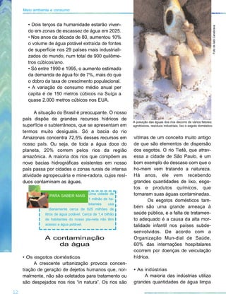 vítimas de um conceito muito antigo
de que são elementos de dispersão
dos esgotos. O rio Tietê, que atrav-
essa a cidade de São Paulo, é um
bom exemplo do descaso com que o
ho-mem vem tratando a natureza.
Há anos, ele vem recebendo
grandes quantidades de lixo, esgo-
tos e produtos químicos, que
tornaram suas águas contaminadas.
Os esgotos domésticos tam-
bém são uma grande ameaça à
saúde pública, e a falta de tratamen-
to adequado é a causa da alta mor-
talidade infantil nos países subde-
senvolvidos. De acordo com a
Organização Mun-dial de Saúde,
60% das internações hospitalares
ocorrem por doenças de veiculação
hídrica.
• As indústrias
A maioria das indústrias utiliza
grandes quantidades de água limpa
12
Meio ambiente e consumo
• Dois terços da humanidade estarão viven-
do em zonas de escassez de água em 2025.
• Nos anos da década de 80, aumentou 10%
o volume de água potável extraída de fontes
de superfície nos 29 países mais industriali-
zados do mundo, num total de 900 quilôme-
tros cúbicos/ano.
• Só entre 1990 e 1995, o aumento estimado
da demanda de água foi de 7%, mais do que
o dobro da taxa de crescimento populacional.
• A variação do consumo médio anual per
capita é de 150 metros cúbicos na Suíça a
quase 2.000 metros cúbicos nos EUA.
A situação do Brasil é preocupante. O nosso
país dispõe de grandes recursos hídricos de
superfície e subterrâneos, que se apresentam em
termos muito desiguais. Só a bacia do rio
Amazonas concentra 72,5% desses recursos em
nosso país. Ou seja, de toda a água doce do
planeta, 20% correm pelos rios da região
amazônica. A maioria dos rios que compõem as
nove bacias hidrográficas existentes em nosso
país passa por cidades e zonas rurais de intensa
atividade agropecuária e mine-radora, cujos resí-
duos contaminam as águas.
A contaminação
da água
• Os esgotos domésticos
A crescente urbanização provoca concen-
tração de geração de dejetos humanos que, nor-
malmente, não são coletados para tratamento ou
são despejados nos rios “in natura”. Os rios são
FotodeIatãCanabrava
A poluição das águas dos rios decorre de vários fatores:
agrotóxicos, resíduos industriais, lixo e esgoto doméstico.
Uma cidade de
1 milhão de ha-
bitantes usa
diariamente cerca de 625 milhões de
litros de água potável. Cerca de 1,4 bilhão
de habitantes do nosso pla-neta não têm
acesso a água potável.
PARA SABER MAIS
 