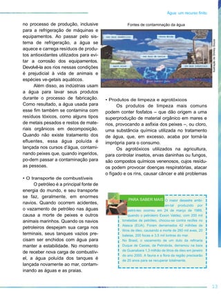 no processo de produção, inclusive
para a refrigeração de máquinas e
equipamentos. Ao passar pelo sis-
tema de refrigeração, a água se
aquece e carrega resíduos de produ-
tos antioxidantes utilizados para evi-
tar a corrosão dos equipamentos.
Devolvê-la aos rios nessas condições
é prejudicial à vida de animais e
espécies ve-getais aquáticos.
Além disso, as indústrias usam
a água para lavar seus produtos
durante o processo de fabricação.
Como resultado, a água usada para
esse fim também se contamina com
resíduos tóxicos, como alguns tipos
de metais pesados e restos de mate-
riais orgânicos em decomposição.
Quando não existe tratamento dos
efluentes, essa água poluída é
lançada nos cursos d’água, contami-
nando peixes que, quando ingeridos,
po-dem passar a contaminação para
as pessoas.
• O transporte de combustíveis
O petróleo é a principal fonte de
energia do mundo, e seu transporte
se faz, geralmente, em enormes
navios. Quando ocorrem acidentes,
o vazamento de petróleo nas águas
causa a morte de peixes e outros
animais marinhos. Quando os navios
petroleiros despejam sua carga nos
terminais, seus tanques vazios pre-
cisam ser enchidos com água para
manter a estabilidade. No momento
de receber nova carga de combustív-
el, a água poluída dos tanques é
lançada novamente ao mar, contam-
inando as águas e as praias.
• Produtos de limpeza e agrotóxicos
Os produtos de limpeza mais comuns
podem conter fosfatos – que dão origem a uma
superprodução de material orgânico em mares e
rios, provocando a asfixia dos peixes –, ou cloro,
uma substância química utilizada no tratamento
de água, que, em excesso, acaba por torná-la
imprópria para o consumo.
Os agrotóxicos utilizados na agricultura,
para controlar insetos, ervas daninhas ou fungos,
são compostos químicos venenosos, cujos resídu-
os podem provocar doenças respiratórias, atacar
o fígado e os rins, causar câncer e até problemas
13
Água: um recurso finito
O maior desastre ambi-
en-tal produzido por
petró-leo ocorreu em 24 de março de 1989,
quando o petroleiro Exxon Valdez, com 200 mil
toneladas de petróleo, chocou-se contra recifes no
Alasca (EUA). Foram derramados 42 milhões de
litros de óleo, causando a morte de 260 mil aves, 20
baleias, 200 focas e 3,5 mil lontras do mar.
No Brasil, o vazamento de um duto da refinaria
Duque de Caxias, da Petrobrás, derramou na baía
de Guanabara 1,3 milhão de litros de óleo em janeiro
do ano 2000. A fauna e a flora da região precisarão
de 20 anos para se recuperar totalmente.
PARA SABER MAIS
chuva Æcidares duos domØsticos
res duos de navios
agrot xicos res duos industriais
Æguas subterr neas
Fontes de contaminação da água
IlustraçãodeShirleySouza
 