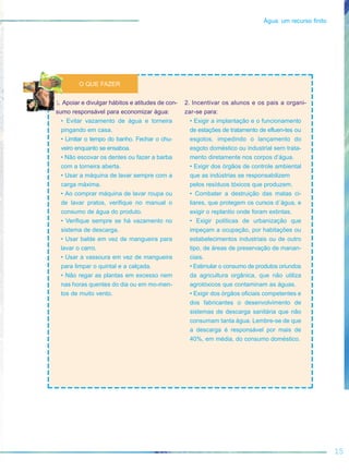 15
Água: um recurso finito
1. Apoiar e divulgar hábitos e atitudes de con-
sumo responsável para economizar água:
• Evitar vazamento de água e torneira
pingando em casa.
• Limitar o tempo do banho. Fechar o chu-
veiro enquanto se ensaboa.
• Não escovar os dentes ou fazer a barba
com a torneira aberta.
• Usar a máquina de lavar sempre com a
carga máxima.
• Ao comprar máquina de lavar roupa ou
de lavar pratos, verifique no manual o
consumo de água do produto.
• Verifique sempre se há vazamento no
sistema de descarga.
• Usar balde em vez de mangueira para
lavar o carro.
• Usar a vassoura em vez de mangueira
para limpar o quintal e a calçada.
• Não regar as plantas em excesso nem
nas horas quentes do dia ou em mo-men-
tos de muito vento.
2. Incentivar os alunos e os pais a organi-
zar-se para:
• Exigir a implantação e o funcionamento
de estações de tratamento de efluen-tes ou
esgotos, impedindo o lançamento do
esgoto doméstico ou industrial sem trata-
mento diretamente nos corpos d’água.
• Exigir dos órgãos de controle ambiental
que as indústrias se responsabilizem
pelos resíduos tóxicos que produzem.
• Combater a destruição das matas ci-
liares, que protegem os cursos d´água, e
exigir o replantio onde foram extintas.
• Exigir políticas de urbanização que
impeçam a ocupação, por habitações ou
estabelecimentos industriais ou de outro
tipo, de áreas de preservação de manan-
ciais.
• Estimular o consumo de produtos oriundos
da agricultura orgânica, que não utiliza
agrotóxicos que contaminam as águas.
• Exigir dos órgãos oficiais competentes e
dos fabricantes o desenvolvimento de
sistemas de descarga sanitária que não
consumam tanta água. Lembre-se de que
a descarga é responsável por mais de
40%, em média, do consumo doméstico.
O QUE FAZER
 