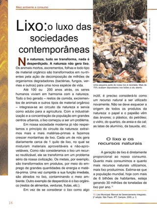 a natureza, tudo se transforma, nada é
desperdiçado. A natureza não gera lixo.
Os animais mortos, excrementos, folhas e todo tipo
de material orgânico são transformados em nu-tri-
entes pela ação de decomposição de milhões de
organismos degradadores (bactérias, fungos, ver-
mes e outros) para uma nova espécie de vida.
Até 100 ou 200 anos atrás, os seres
humanos viviam em harmonia com a natureza.
Todo o lixo gerado – restos de comida, excremen-
tos de animais e outros tipos de material orgânico
– integrava-se ao circuito da natureza e servia
como adubo para a agricultura. Com a industrial-
ização e a concentração da população em grandes
centros urbanos, o lixo começou a ser um problema.
Em nossa sociedade moderna já não respei-
tamos o princípio do circuito da natureza: extraí-
mos mais e mais matérias-primas e fazemos
crescer montanhas de lixo. Cada um de nós gera
diariamente cerca de 1 quilo de lixo, no qual se
misturam materiais aproveitáveis e não-apro-
veitáveis. Como não consideramos o lixo um recur-
so reutilizável, ele se transforma em um problema
sério da nossa civilização. Os metais, por exemplo,
são transformados em produtos, por meio do em-
prego de grandes quantidades de energia e maté-
ria-prima. Uma vez cumprida a sua função imediata,
são atirados no lixo, contaminando o meio am-
biente. Outro exemplo de desperdício é o lixo orgâni-
co (restos de alimentos, verduras, frutas, etc.).
Em vez de se considerar o lixo como algo
NN
16
Meio ambiente e consumo
Lixo:o luxo das
sociedades
contemporâneas
FotodeOswaldoMaricato
Uma pequena parte de nosso lixo é reciclada. Mais de
70% acabam depositados nos lixões a céu aberto.
inútil, é preciso considerá-lo como
um recurso natural a ser utilizado
novamente. Não se deve esquecer a
origem de todos os produtos da
natureza: o papel e o papelão vêm
das árvores; o plástico, do petróleo;
o vidro, do quartzo, da areia e da cal;
as latas de alumínio, da bauxita, etc.
O lixo e os
recursos naturais
A geração de lixo é diretamente
proporcional ao nosso consumo.
Quanto mais consumimos e quanto
mais recursos naturais utilizamos,
mais lixo produzimos. Estima-se que
a população mundial, hoje com mais
de 6 bilhões de habitantes, esteja
gerando 30 milhões de toneladas de
lixo por ano.13
13. Lixo Municipal: Manual de Gerenciamento Integrado,
2a
edição, São Paulo, IPT, Cempre, 2000, p. 3.
 