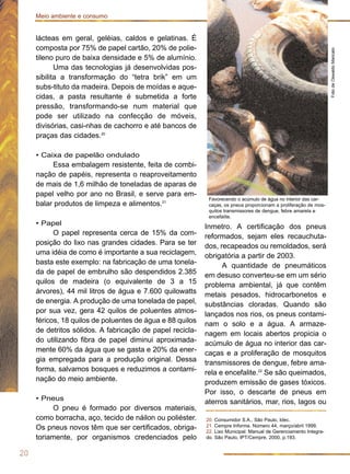 lácteas em geral, geléias, caldos e gelatinas. É
composta por 75% de papel cartão, 20% de polie-
tileno puro de baixa densidade e 5% de alumínio.
Uma das tecnologias já desenvolvidas pos-
sibilita a transformação do “tetra brik” em um
subs-tituto da madeira. Depois de moídas e aque-
cidas, a pasta resultante é submetida a forte
pressão, transformando-se num material que
pode ser utilizado na confecção de móveis,
divisórias, casi-nhas de cachorro e até bancos de
praças das cidades.20
• Caixa de papelão ondulado
Essa embalagem resistente, feita de combi-
nação de papéis, representa o reaproveitamento
de mais de 1,6 milhão de toneladas de aparas de
papel velho por ano no Brasil, e serve para em-
balar produtos de limpeza e alimentos.21
• Papel
O papel representa cerca de 15% da com-
posição do lixo nas grandes cidades. Para se ter
uma idéia de como é importante a sua reciclagem,
basta este exemplo: na fabricação de uma tonela-
da de papel de embrulho são despendidos 2.385
quilos de madeira (o equivalente de 3 a 15
árvores), 44 mil litros de água e 7.600 quilowatts
de energia. A produção de uma tonelada de papel,
por sua vez, gera 42 quilos de poluentes atmos-
féricos, 18 quilos de poluentes de água e 88 quilos
de detritos sólidos. A fabricação de papel recicla-
do utilizando fibra de papel diminui aproximada-
mente 60% da água que se gasta e 20% da ener-
gia empregada para a produção original. Dessa
forma, salvamos bosques e reduzimos a contami-
nação do meio ambiente.
• Pneus
O pneu é formado por diversos materiais,
como borracha, aço, tecido de náilon ou poliéster.
Os pneus novos têm que ser certificados, obriga-
toriamente, por organismos credenciados pelo
Inmetro. A certificação dos pneus
reformados, sejam eles recauchuta-
dos, recapeados ou remoldados, será
obrigatória a partir de 2003.
A quantidade de pneumáticos
em desuso converteu-se em um sério
problema ambiental, já que contêm
metais pesados, hidrocarbonetos e
substâncias cloradas. Quando são
lançados nos rios, os pneus contami-
nam o solo e a água. A armaze-
nagem em locais abertos propicia o
acúmulo de água no interior das car-
caças e a proliferação de mosquitos
transmissores de dengue, febre ama-
rela e encefalite.22
Se são queimados,
produzem emissão de gases tóxicos.
Por isso, o descarte de pneus em
aterros sanitários, mar, rios, lagos ou
20
Meio ambiente e consumo
20. Consumidor S.A., São Paulo, Idec.
21. Cempre Informa. Número 44, março/abril 1999.
22. Lixo Municipal: Manual de Gerenciamento Integra-
do. São Paulo, IPT/Cempre, 2000, p.193.
FotodeOswaldoMaricato
Favorecendo o acúmulo de água no interior das car-
caças, os pneus proporcionam a proliferação de mos-
quitos transmissores de dengue, febre amarela e
encefalite.
 