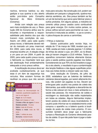 mais para veículos. Na construção civil, podem ser
utilizados em parques e playgrounds, quebra-mar,
aterros sanitários, etc. Dos pneus também se faz
um pó de borracha que serve para fabricar pisos e
outros produtos. Em alguns países, a indústria do
cimento utiliza pneus usados como combustível
para gerar energia. Em muitos outros países, os
pneus velhos servem para pavimentar as ruas – a
borracha é misturada ao asfalto – e pa-ra constru-
ir pára-choques de carros e caminhões.
• Pilhas e baterias
Dados publicados pela revista Veja, na
edição de 17 de março de 1999, revelam que, em
1996, existia em todo o planeta apenas 1,3 milhão
de linhas de celular e que, em 2001, só no Brasil,
elas já haviam chegado a 23,6 milhões. Todos os
aparelhos consomem baterias altamente tóxicas
para a saúde pública quando jogadas nos lixões.
Considerando-se que 70% do lixo brasileiro é joga-
do a céu aberto, o resultado é que a contaminação
dos lençóis freáticos e das águas superficiais próxi-
mas aos lixões tende a crescer cada vez mais.
Uma resolução do Conama, de julho de
2000, estabelece que as baterias de telefones
celulares descarregadas, por serem altamente tóx-
icas, não podem ser jogadas no lixo. Devem ser
entre-gues pelo usuário nos postos de coleta dos
fabricantes, que estão obrigados a descartá-las de
forma a não colocar em risco o meio ambiente e a
saúde das pessoas. Os mecanismos de coleta e
reciclagem ou destruição não estão implantados
em todas as cidades. Alguns fabricantes implan-
taram postos de coleta em seus revendedores. O
usuário pode informar-se no estabelecimento onde
comprou o aparelho ou a bateria quanto à local-
ização do posto de coleta mais próximo. O con-
sumidor também deve exigir que o fabricante
cumpra a Resolução do Conama oferecendo pos-
tos de coleta. O que não pode fazer é jogar a bate-
ria no lixo.
riachos, terrenos baldios ou ala-
gadiços e sua queima a céu aberto
estão proi-bidos pelo Conselho
Nacional do Meio Ambiente
(Conama).
Ainda com relação aos pneus
sem mais condições de uso, a Reso-
lução 258 do Conama atribui aos fa-
bricantes e importadores a respon-
sabilidade pelo destino dos que não
tiverem mais condições de uso.
Assim, em 2002, para cada quatro
pneus novos, o fabricante deverá reti-
rar do mercado um pneu inservível.
Em 2003, para cada dois novos, a
empresa recolhe um. A relação chega
a um para um em 2004. A partir de
2005, para cada quatro pneus novos,
o fabricante ou importador terá que
dar destinação final ambientalmente
adequada a cinco pneus velhos.
A reutilização de pneus deve ser
avaliada cuidadosamente, já que
esse é um item de segurança nos
veículos. Mas existem formas de
reutilizar os pneus que não servem
21
Lixo: o luxo das sociedades contemporâneas
O tempo de decomposição de
materiais usualmente jogados no
mar ou em lagos é:
Papel: de 3 a 6 meses
Pano: de 6 meses a 1 ano
Chiclete e filtro de cigarro: 5 anos
Madeira pintada: 13 anos
Náilon: mais de 30 anos
Plástico e metal: mais de 100
anos
Vidro: 1 milhão de anos
Borracha: indeterminado
Fonte: www.recicloteca.org.br
VOCÊ SABIA?
 
