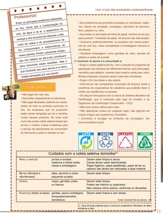 23
Lixo: o luxo das sociedades contemporâneas
• Não jogar lixo nas ruas.
• Aproveitar integralmente os alimentos.
• Não jogar lâmpadas, baterias de celular,
restos de tinta ou produtos químicos no
lixo. As empresas que os produzem
estão sendo obrigadas por lei a recolher
muitos desses produtos. Se onde você
mora não existe coleta seletiva desse tipo
de lixo, o melhor a fazer é telefonar para
o serviço de atendimento ao consumidor
do fabricante e pedir a retirada do lixo.
• Dar preferência aos produtos reciclados ou recicláveis: cader-
nos, blocos de anotação, envelopes, utensílios de alumínio,
ferro, plástico ou vidro.
• Aproveitar os dois lados da folha de papel. Lembre-se de que,
para produzir 1 tonelada de papel, 40 árvores são derrubadas.
• Consumir, preferencialmente, os produtos com menor poten-
cial de virar lixo, maior durabilidade e embalagens menores e
recicláveis.
• Reutilizar embalagens como garrafas de vidro, sacolas de
plástico e potes de sorvete.
2. Incentivar os alunos e a comunidade a:
• Exigir a coleta seletiva de lixo, com a adoção do programa de
separação dos resíduos em diferentes lixeiras: azul para papel,
vermelho para plástico, amarelo para metal e verde para vidro.
Muitas empresas compram esses mate-riais recicláveis.
• Exigir o fim dos lixões a céu aberto.
• Informar-se nas companhias municipais de limpeza sobre a
existência de cooperativas de catadores que poderão fazer a
coleta nas residências ou escolas.
• Só adquirir brinquedos com a marca do Sistema Brasileiro de
Certificação, que é composta pelo logo do Inmetro e do
Organismo de Certificação Credenciado – OCC.
• Não levar pneus velhos para casa.
• Não abandonar pneus em qualquer lugar, não jogá-los em
corpos d’água nem queimá-los. É proibido.
• Conhecer e divulgar os símbolos da reciclagem. Ver
www.recicloteca.org.br
Professor(a):
Entre os principais problemas referentes
ao lixo, vimos que a contaminação do
solo, da água e do ar, o desperdício de
energia e dos recursos da natureza, o alto
custo da coleta e do processamento de
lixo comprometem a sobrevivência do
nosso planeta. Porém, pequenas mudan-
ças nos hábitos do dia-a-dia contribuem
para solucionar essas questões. Veja o
que transmitir aos seus alunos e à comu-
nidade abrangida por sua escola.
Cuidados com a coleta seletiva domiciliar23
PAPEL E PAPELÃO jornais e revistas Devem estar limpos e secos
cadernos e folhas soltas Caixas devem estar desmontadas
caixas e embalagens Papel higiênico, papel plastificado, papel de fax ou
carbono não devem ser misturados a esse material
METAIS (ferrosos e latas, alumínio e cobre Devem estar limpos
não-ferrosos) pequenas sucatas
VIDROS copos, garrafas, potes Devem estar limpos
ou frascos Podem ser inteiros ou quebrados
Não coloque vidros planos, cerâmicas ou lâmpadas
PLÁSTICOS (todos os tipos) garrafas, sacos e embalagens Devem estar limpos e sem tampa
brinquedos/utensílios
domésticos Fonte: Comlurb/ Rio de Janeiro - RJ
23. Guia de boas práticas para o consumo sustentável. Ministério do Meio
Ambiente e Idec.
O QUE FAZER
 