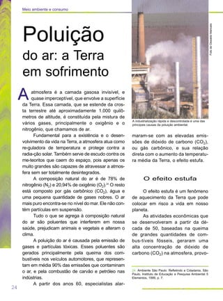 atmosfera é a camada gasosa invisível, e
quase imperceptível, que envolve a superfície
da Terra. Essa camada, que se estende da cros-
ta terrestre até aproximadamente 1.000 quilô-
metros de altitude, é constituída pela mistura de
vários gases, principalmente o oxigênio e o
nitrogênio, que chamamos de ar.
Fundamental para a existência e o desen-
volvimento da vida na Terra, a atmosfera atua como
re-guladora de temperatura e protege contra a
radia-ção solar. Também serve de escudo contra os
me-teoritos que caem do espaço, pois apenas os
muito grandes são capazes de atravessar a atmos-
fera sem ser totalmente desintegrados.
A composição natural do ar é de 78% de
nitrogênio (N2) e 20,94% de oxigênio (O2).24
O resto
está composto por gás carbônico (CO2), água e
uma pequena quantidade de gases nobres. O ar
mais puro encontra-se no nível do mar. Ele não con-
tém partículas em suspensão.
Tudo o que se agrega à composição natural
do ar são poluentes que interferem em nossa
saúde, prejudicam animais e vegetais e alteram o
clima.
A poluição do ar é causada pela emissão de
gases e partículas tóxicas. Esses poluentes são
gerados principalmente pela queima dos com-
bustíveis nos veículos automotores, que represen-
tam em média 90% das emissões que contaminam
o ar, e pela combustão de carvão e petróleo nas
indústrias.
A partir dos anos 60, especialistas alar-
A
maram-se com as elevadas emis-
sões de dióxido de carbono (CO2),
ou gás carbônico, e sua relação
direta com o aumento da temperatu-
ra média da Terra, o efeito estufa.
O efeito estufa
O efeito estufa é um fenômeno
de aquecimento da Terra que pode
colocar em risco a vida em nosso
planeta.
As atividades econômicas que
se desenvolveram a partir da dé-
cada de 50, baseadas na queima
de grandes quantidades de com-
bus-tíveis fósseis, geraram uma
alta concentração de dióxido de
carbono (CO2) na atmosfera, provo-
A
24
Meio ambiente e consumo
FotodeOswaldoMaricato
A industrialização rápida e descontrolada é uma das
principais causas da poluição ambiental.
Poluição
do ar: a Terra
em sofrimento
24. Ambiente São Paulo: Refletindo a Cidadania, São
Paulo, Instituto de Educação e Pesquisa Ambiental 5
Elementos, 1999, p. 7.
 
