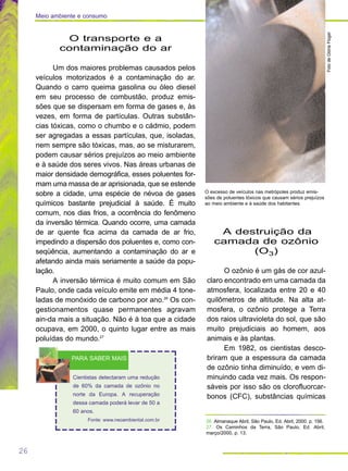 O transporte e a
contaminação do ar
Um dos maiores problemas causados pelos
veículos motorizados é a contaminação do ar.
Quando o carro queima gasolina ou óleo diesel
em seu processo de combustão, produz emis-
sões que se dispersam em forma de gases e, às
vezes, em forma de partículas. Outras substân-
cias tóxicas, como o chumbo e o cádmio, podem
ser agregadas a essas partículas, que, isoladas,
nem sempre são tóxicas, mas, ao se misturarem,
podem causar sérios prejuízos ao meio ambiente
e à saúde dos seres vivos. Nas áreas urbanas de
maior densidade demográfica, esses poluentes for-
mam uma massa de ar aprisionada, que se estende
sobre a cidade, uma espécie de névoa de gases
químicos bastante prejudicial à saúde. É muito
comum, nos dias frios, a ocorrência do fenômeno
da inversão térmica. Quando ocorre, uma camada
de ar quente fica acima da camada de ar frio,
impedindo a dispersão dos poluentes e, como con-
seqüência, aumentando a contaminação do ar e
afetando ainda mais seriamente a saúde da popu-
lação.
A inversão térmica é muito comum em São
Paulo, onde cada veículo emite em média 4 tone-
ladas de monóxido de carbono por ano.26
Os con-
gestionamentos quase permanentes agravam
ain-da mais a situação. Não é à toa que a cidade
ocupava, em 2000, o quinto lugar entre as mais
poluídas do mundo.27
A destruição da
camada de ozônio
(O3)
O ozônio é um gás de cor azul-
claro encontrado em uma camada da
atmosfera, localizada entre 20 e 40
quilômetros de altitude. Na alta at-
mosfera, o ozônio protege a Terra
dos raios ultravioleta do sol, que são
muito prejudiciais ao homem, aos
animais e às plantas.
Em 1982, os cientistas desco-
briram que a espessura da camada
de ozônio tinha diminuído, e vem di-
minuindo cada vez mais. Os respon-
sáveis por isso são os clorofluorcar-
bonos (CFC), substâncias químicas
26
Cientistas detectaram uma redução
de 60% da camada de ozônio no
norte da Europa. A recuperação
dessa camada poderá levar de 50 a
60 anos.
Fonte: www.neoambiental.com.br
PARA SABER MAIS
26. Almanaque Abril, São Paulo, Ed. Abril, 2000. p. 156.
27. Os Caminhos da Terra, São Paulo, Ed. Abril,
março/2000, p. 13.
Meio ambiente e consumo
FotodeGlóriaFlügel
O excesso de veículos nas metrópoles produz emis-
sões de poluentes tóxicos que causam sérios prejuízos
ao meio ambiente e à saúde dos habitantes.
 