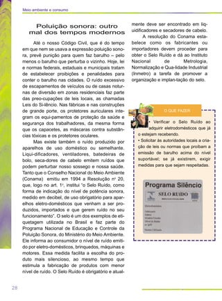 28
Poluição sonora: outro
mal dos tempos modernos
Até o nosso Código Civil, que é do tempo
em que nem se usava a expressão poluição sono-
ra, prevê punição para quem faz barulho – pelo
menos o barulho que perturba o vizinho. Hoje, lei
e normas federais, estaduais e municipais tratam
de estabelecer proibições e penalidades para
conter o barulho nas cidades. O ruído excessivo
de escapamentos de veículos ou de casas notur-
nas de diversão em zonas residenciais faz parte
das preo-cupações de leis locais, as chamadas
Leis do Si-lêncio. Nas fábricas e nas construções
de grande porte, os protetores auriculares inte-
gram os equi-pamentos de proteção da saúde e
segurança dos trabalhadores, da mesma forma
que os capacetes, as máscaras contra substân-
cias tóxicas e os protetores oculares.
Mas existe também o ruído produzido por
aparelhos de uso doméstico ou semelhante.
Liqui-dificadores, ventiladores, batedeiras de
bolo, seca-dores de cabelo emitem ruídos que
podem perturbar nosso sossego e nossa saúde.
Tanto que o Conselho Nacional do Meio Ambiente
(Conama) emitiu em 1994 a Resolução no
20,
que, logo no art. 1o
, institui “o Selo Ruído, como
forma de indicação do nível de potência sonora,
medido em decibel, de uso obrigatório para apar-
elhos eletro-domésticos que venham a ser pro-
duzidos, importados e que gerem ruído no seu
funcionamento”. O selo é um dos exemplos de eti-
quetagem utilizada no Brasil e faz parte do
Programa Nacional de Educação e Controle da
Poluição Sonora, do Ministério do Meio Ambiente.
Ele informa ao consumidor o nível de ruído emiti-
do por eletro-domésticos, brinquedos, máquinas e
motores. Essa medida facilita a escolha do pro-
duto mais silencioso, ao mesmo tempo que
estimula a fabricação de produtos com menor
nível de ruído. O Selo Ruído é obrigatório e atual-
mente deve ser encontrado em liq-
uidificadores e secadores de cabelo.
A resolução do Conama esta-
belece como os fabricantes ou
importadores devem proceder para
obter o Selo Ruído e dá ao Instituto
Nacional de Metrologia,
Normalização e Qua-lidade Industrial
(Inmetro) a tarefa de promover a
organização e implan-tação do selo.
• Verificar o Selo Ruído ao
adquirir eletrodomésticos que já
o estejam recebendo.
• Solicitar às autoridades locais a cria-
ção de leis ou normas que proíbam a
emissão de barulho acima do nível
suportável; se já existirem, exigir
medidas para que sejam respeitadas.
O QUE FAZER
Meio ambiente e consumo
 