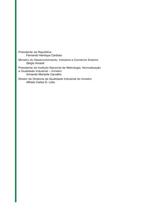 Presidente da República
Fernando Henrique Cardoso
Ministro do Desenvolvimento, Indústria e Comércio Exterior
Sérgio Amaral
Presidente do Instituto Nacional de Metrologia, Normalização
e Qualidade Industrial – Inmetro
Armando Mariante Carvalho
Diretor da Diretoria da Qualidade Industrial do Inmetro
Alfredo Carlos O. Lobo
 