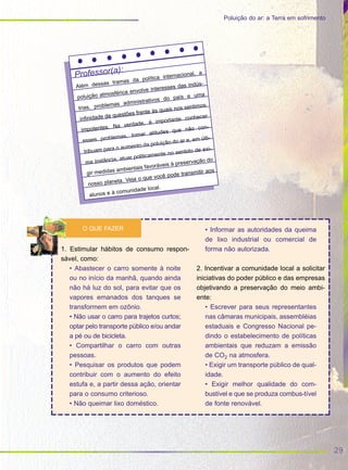 29
Poluição do ar: a Terra em sofrimento
Professor(a):
Além dessas tramas da política internacional, a
poluição atmosférica envolve interesses das indús-
trias, problemas administrativos do país e uma
infinidade de questões frente às quais nos sentimos
impotentes. Na verdade, é importante conhecer
esses problemas, tomar atitudes que não con-
tribuam para o aumento da poluição do ar e, em últi-
ma instância, atuar politicamente no sentido de exi-
gir medidas ambientais favoráveis à preservação do
nosso planeta. Veja o que você pode transmitir aos
alunos e à comunidade local.
1. Estimular hábitos de consumo respon-
sável, como:
• Abastecer o carro somente à noite
ou no início da manhã, quando ainda
não há luz do sol, para evitar que os
vapores emanados dos tanques se
transformem em ozônio.
• Não usar o carro para trajetos curtos;
optar pelo transporte público e/ou andar
a pé ou de bicicleta.
• Compartilhar o carro com outras
pessoas.
• Pesquisar os produtos que podem
contribuir com o aumento do efeito
estufa e, a partir dessa ação, orientar
para o consumo criterioso.
• Não queimar lixo doméstico.
• Informar as autoridades da queima
de lixo industrial ou comercial de
forma não autorizada.
2. Incentivar a comunidade local a solicitar
iniciativas do poder público e das empresas
objetivando a preservação do meio ambi-
ente:
• Escrever para seus representantes
nas câmaras municipais, assembléias
estaduais e Congresso Nacional pe-
dindo o estabelecimento de políticas
ambientais que reduzam a emissão
de CO2 na atmosfera.
• Exigir um transporte público de qual-
idade.
• Exigir melhor qualidade do com-
bustível e que se produza combus-tível
de fonte renovável.
O QUE FAZER
 