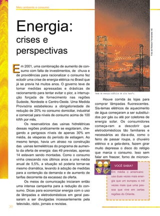 m 2001, uma combinação de aumento de con-
sumo com falta de investimentos, de chuva e
de providências para racionalizar o consumo fez
eclodir uma crise de energia elétrica no Brasil que
já se previa há muitos anos. O governo teve de
tomar medidas apressadas e drásticas de
racionamento para tentar evitar o pior, a interrup-
ção forçada de fornecimento nas regiões
Sudeste, Nordeste e Centro-Oeste. Uma Medida
Provisória estabeleceu a obrigatoriedade de
redução de 20% no consumo domiciliar, industrial
e comercial para níveis de consumo acima de 100
kWh por mês.
Os reservatórios das usinas hidrelétricas
dessas regiões praticamente se esgotaram, che-
gando a perigosos níveis de apenas 30% em
média, às vésperas do período de estiagem. Ao
mesmo tempo, havia um atraso na construção
das usinas termelétricas do programa de aumen-
to da oferta de energia: das 49 previstas, apenas
14 estavam sendo montadas. Como o consumo
vinha crescendo nos últimos anos a uma média
anual de 5,5%, a situação só poderia tornar-se
mesmo dramática, levando à adoção de medidas
para a contenção da demanda e de aumento de
tarifas decorrente da escassez da oferta.
Os meios de comunicação iniciaram então
uma intensa campanha para a redução do con-
sumo. Dicas para economizar energia com o uso
de lâmpadas e eletrodomésticos em geral pas-
saram a ser divulgadas incessantemente pela
televisão, rádio, jornais e revistas.
E
Houve corrida às lojas para
comprar lâmpadas fluorescentes.
Sis-temas elétricos de aquecimento
de água começaram a ser substituí-
dos por gás ou até por coletores de
energia solar. Os consumidores
começa-ram a descobrir que
eletrodomésticos tão familiares e
necessários ao dia-a-dia, como o
ferro de passar roupa, o chuveiro
elétrico e a gela-deira, fazem girar
muito depressa o disco do relógio
que marca o consumo. Isso sem
falar em freezer, forno de microon-
E
30
Meio ambiente e consumo
Energia:
crises e
perspectivas
Em média o americano
usa duas vezes mais ener-
gia que um europeu e mil
vezes mais que uma pes-
soa que vive em certas
regiões do Oriente.
VOCÊ SABIA?
FotodeRobsonFernandes/AE
Rede de energia elØtrica de alta tensªo.
 