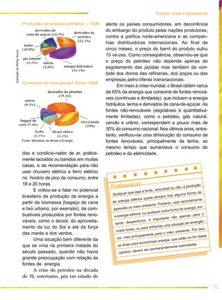 das e condicio-nador de ar, pratica-
mente lacrados ou banidos em muitas
casas, e da recomendação para não
usar chuveiro elétrico e ferro elétrico
no horário de pico de consumo, entre
18 e 20 horas.
E voltou-se a falar no potencial
brasileiro de produção de energia a
partir da biomassa (bagaço de cana
e lixo urbano, por exemplo), de com-
bustíveis produzidos por fontes reno-
váveis, como o álcool, do aproveita-
mento da luz do Sol e até da força
das marés e dos ventos.
Uma situação bem diferente da
que se vivia na primeira metade do
século passado, quando não havia
grande preocupação com relação às
fontes de energia.
A crise do petróleo na década
de 70, entretanto, pôs em estado de
alerta os países consumidores, em decorrência
do embargo do produto pelas nações produtoras,
contra a política norte-americana e as compan-
hias distribuidoras internacionais. Ao final de
cinco meses, o preço do barril do produto subiu
15 ve-zes. Como conseqüência, observou-se que
o preço do petróleo não depende apenas do
esgotamento das jazidas mas também da von-
tade dos donos das refinarias, dos poços ou das
empresas petro-líferas transnacionais.
Em meio à crise mundial, o Brasil obtém cerca
de 65% da energia que consome de fontes renová-
veis (contínuas e ilimitadas), que incluem a energia
hidráulica, lenha e derivados de cana-de-açúcar. As
fontes não-renováveis (esgotáveis e quantitativa-
mente limitadas), como o petróleo, gás natural,
carvão e urânio, correspondem a pouco mais de
30% do consumo nacional. Nos últimos anos, entre-
tanto, verificou-se uma diminuição do consumo de
fontes renováveis, principalmente da lenha, ao
mesmo tempo que aumentava o consumo do
petróleo e da eletricidade.
31
Energia: crises e perspectivas
Consumo de energia por fonte–1998
Produção de energia primária – 1998
Fonte: Ministério de Minas e Energia
IlustraçãodeShirleySouza
Professor(a):
Qualquer que seja a fonte, renovável ou não, a produção
de energia elétrica quase sempre traz alguma forma de
agressão ao meio ambiente. Portanto, usar racionalmente
a energia elétrica, ou qualquer outra forma de energia, evi-
tando desperdícios, é importante não apenas para o
nosso bolso, ou para enfrentar uma situação de emergên-
cia, mas principalmente para o meio ambiente. Por isso,
as dicas para economizar energia, que estão no fim deste
capítulo, devem ser permanentemente exercitadas.
 