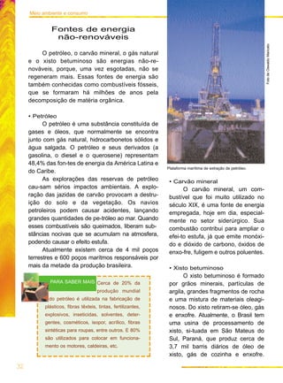 Fontes de energia
não-renováveis
O petróleo, o carvão mineral, o gás natural
e o xisto betuminoso são energias não-re-
nováveis, porque, uma vez esgotadas, não se
regeneram mais. Essas fontes de energia são
também conhecidas como combustíveis fósseis,
que se formaram há milhões de anos pela
decomposição de matéria orgânica.
• Petróleo
O petróleo é uma substância constituída de
gases e óleos, que normalmente se encontra
junto com gás natural, hidrocarbonetos sólidos e
água salgada. O petróleo e seus derivados (a
gasolina, o diesel e o querosene) representam
48,4% das fon-tes de energia da América Latina e
do Caribe.
As explorações das reservas de petróleo
cau-sam sérios impactos ambientais. A explo-
ração das jazidas de carvão provocam a destru-
ição do solo e da vegetação. Os navios
petroleiros podem causar acidentes, lançando
grandes quantidades de pe-tróleo ao mar. Quando
esses combustíveis são queimados, liberam sub-
stâncias nocivas que se acumulam na atmosfera,
podendo causar o efeito estufa.
Atualmente existem cerca de 4 mil poços
terrestres e 600 poços marítmos responsáveis por
mais da metade da produção brasileira.
• Carvão mineral
O carvão mineral, um com-
bustível que foi muito utilizado no
século XIX, é uma fonte de energia
empregada, hoje em dia, especial-
mente no setor siderúrgico. Sua
combustão contribui para ampliar o
efei-to estufa, já que emite monóxi-
do e dióxido de carbono, óxidos de
enxo-fre, fuligem e outros poluentes.
• Xisto betuminoso
O xisto betuminoso é formado
por grãos minerais, partículas de
argila, grandes fragmentos de rocha
e uma mistura de materiais oleagi-
nosos. Do xisto retiram-se óleo, gás
e enxofre. Atualmente, o Brasil tem
uma usina de processamento de
xisto, si-tuada em São Mateus do
Sul, Paraná, que produz cerca de
3,7 mil barris diários de óleo de
xisto, gás de cozinha e enxofre.
32
Meio ambiente e consumo
Plataforma marítima de extração de petróleo.
FotodeOswaldoMaricato
Cerca de 20% da
produção mundial
do petróleo é utilizada na fabricação de
plásticos, fibras têxteis, tintas, fertilizantes,
explosivos, inseticidas, solventes, deter-
gentes, cosméticos, isopor, acrílico, fibras
sintéticas para roupas, entre outros. E 80%
são utilizados para colocar em funciona-
mento os motores, caldeiras, etc.
PARA SABER MAIS
 