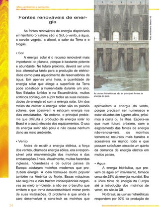 aproveitam a energia do vento,
porque precisam ser numerosos e
estar situados em lugares altos, próxi-
mos à costa ou às ilhas. Espera-se
que num futuro próximo, com o
esgotamento das fontes de energia
não-renová-veis, os moinhos
tornem-se recursos mais baratos e
acessíveis no mundo todo e que
possam satisfazer cerca de um quinto
da demanda de energia elétrica em
muitos países.
• Água
A energia hidráulica, que pro-
vém da água em movimento, fornece
cerca de 25% da energia mundial. Era
a única fonte de energia da Europa
até a introdução dos moinhos de
vento, no século XII.
No Brasil, as usinas hidrelétricas
respondem por 92% da produção de
34
Meio ambiente e consumo
Fontes renováveis de ener-
gia
As fontes renováveis de energia disponíveis
em território brasileiro são: o Sol, o vento, a água,
o carvão vegetal, o álcool, o calor da Terra e o
biogás.
• Sol
A energia solar é o recurso renovável mais
importante do planeta, porque é bastante potente
e abundante. No futuro próximo, deverá ser uma
boa alternativa tanto para a produção de eletrici-
dade como para aquecimento de reservatórios de
água. Em apenas uma hora, a quantidade de
energia solar que atinge a superfície da Terra
pode abastecer a humanidade durante um ano.
Nos Estados Unidos e na Escandinávia, muitos
edifícios conseguem suprir todas as suas necessi-
dades de energia só com a energia solar. Um dos
meios de coletar a energia solar são os painéis
solares, que absorvem e estocam energia nos
dias ensolarados. No entanto, o principal proble-
ma que dificulta a produção de energia solar no
Brasil é o custo elevado dos equipamentos. O uso
da energia solar não polui e não causa nenhum
dano ao meio ambiente.
• Vento
Antes de existir a energia elétrica, a força
dos ventos, chamada energia eólica, era a respon-
sável pela movimentação dos moinhos e das
embarcações à vela. Atualmente, muitas fazendas
inglesas, holandesas e de outros países da
Europa adotaram moinhos modernos que pro-
duzem energia. A idéia tornou-se muito popular
também na América do Norte. Essas máquinas
são seguras e não trazem conseqüências negati-
vas ao meio am-biente, a não ser o barulho que
emitem e que torna desaconselhável morar perto
de suas instalações. O problema é que ainda é
caro desenvolver e cons-truir os moinhos que
As usinas hidrelétricas são as principais fontes de
energia do país.
FotodeRobertoSetton/AE
 