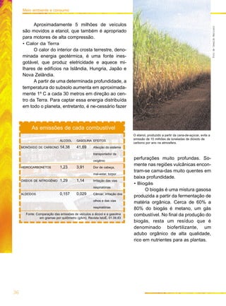 36
Meio ambiente e consumo
Aproximadamente 5 milhões de veículos
são movidos a etanol, que também é apropriado
para motores de alta compressão.
• Calor da Terra
O calor do interior da crosta terrestre, deno-
minada energia geotérmica, é uma fonte ines-
gotável, que produz eletricidade e aquece mi-
lhares de edifícios na Islândia, Hungria, Japão e
Nova Zelândia.
A partir de uma determinada profundidade, a
temperatura do subsolo aumenta em aproximada-
mente 1º C a cada 30 metros em direção ao cen-
tro da Terra. Para captar essa energia distribuída
em todo o planeta, entretanto, é ne-cessário fazer
ÁLCOOL GASOLINA EFEITOS
MONÓXIDO DE CARBONO 14,38 41,69 Afecção do sistema
transportador de
oxigênio
HIDROCARBONETOS 1,23 3,91 Dor de cabeça,
mal-estar, torpor
ÓXIDOS DE NITROGÊNIO 1,29 1,14 Irritação das vias
respiratórias
ALDEÍDOS 0,157 0,029 Câncer, irritação dos
olhos e das vias
respiratórias
Fonte: Comparação das emissões de veículos a álcool e a gasolina
em gramas por quilômetro (g/km). Revista IstoÉ, 01.06.83
As emissões de cada combustível
FotodeOswaldoMaricato
perfurações muito profundas. So-
mente nas regiões vulcânicas encon-
tram-se cama-das muito quentes em
baixa profundidade.
• Biogás
O biogás é uma mistura gasosa
produzida a partir da fermentação de
matéria orgânica. Cerca de 60% a
80% do biogás é metano, um gás
combustível. No final da produção do
biogás, resta um resíduo que é
denominado biofertilizante, um
adubo orgânico de alta qualidade,
rico em nutrientes para as plantas.
O etanol, produzido a partir da cana-de-açúcar, evita a
emissão de 10 milhões de toneladas de dióxido de
carbono por ano na atmosfera.
 