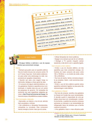 1. Divulgue hábitos e estimule o uso de equipa-
mentos que economizam energia.
Gerais
• Sempre que puder usar um aparelho elétrico
fora do horário de pico de consumo (entre 18
e 21 horas), faça isso. Você estará colaboran-
do para evitar uma sobrecarga na rede, res-
ponsável por apagões inesperados.
• Quando sair para uma viagem longa ou
demorada, desligue a chave geral da casa.
• O consumo de alguns eletrodomésticos, co-
mo geladeiras, freezers e aparelhos de ar con-
dicionado, é medido todo ano por um centro
de pesquisas do governo. Os campeões de
economia nas suas respectivas categorias ga-
nham o Selo Procel de Economia de Energia. Na
hora da compra, dê preferência a esses modelos.
Com iluminação e televisão
• Aproveitar, ao máximo, a luz do sol, abrindo
bem as janelas e cortinas.
• Dar preferência a lâmpadas fluorescentes,
compactas ou circulares. Elas consomem
menos energia e duram mais que as outras.
• Utilizar lâmpadas de menor potência.
• Apagar a luz sempre que sair de um cômodo.
• Desligar a TV quando ninguém estiver
assistindo e não dormir com o aparelho ligado.
Com chuveiro e ferro elétrico
• Evitar o uso do chuveiro elétrico, um dos
aparelhos que mais consomem energia, em
horários de maior consumo (de pico): entre
18h e 19h30min. e, no horário de verão, entre
19h e 20h30min.
• Na hora do banho, feche a torneira enquan-
to se ensaboa. Assim, você economiza ener-
gia e água.
• Evitar o uso do ferro elétrico quando vários
aparelhos estiverem ligados na casa para não
sobrecarregar a rede elétrica.
Com geladeira e freezer
• Na hora de comprar, escolha uma geladeira
ou freezer em função das suas necessidades.
A decisão quanto à capacidade de uma ge-
ladeira deve levar em consideração o taman-
ho da família, o padrão de consumo (compras
semanais ou mensais), e as necessidades de
refrigeração (tipos de produtos que a família
costuma consumir).
• Uma geladeira maior e mais eficiente pode
O QUE FAZER
29. Guia de Boas Práticas para o Consumo Sustentável,
Ministério do Meio Ambiente e Idec.
38
Meio ambiente e consumo
Professor(a):
Muitas atitudes podem ser tomadas no sentido de
diminuir o consumo de energia elétrica. Afinal, o consumo
residencial e comercial representam cerca de 42% do con-
sumo total.29 Economizar energia, portanto, além de
diminuir a conta, contribui para a preservação dos recur-
sos naturais e do meio ambiente. Os seus alunos e a
comunidade local poderão adotar práticas de consumo
responsável que poupam energia elétrica, como as que
estão no quadro "O que fazer", logo a seguir.
 