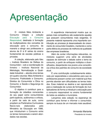 Apresentação
O módulo Meio Ambiente e
Consumo integra a coleção
Educação para o Consumo
Responsável, destinada à formação
de multiplicadores dos conceitos de
educação para o consumo, de
maneira a atingir aos professores e
alunos da 5a
à 8a
séries do ensino
fundamental de escolas públicas e
privadas.
A coleção, elaborada pelo Idec
– Instituto Brasileiro de Defesa do
Consumidor – sob a coordenação do
Inmetro – Instituto Nacional de
Metrologia, Normalização e Quali-
dade Industrial –, aborda cinco temas
em quatro volumes: Meio Ambiente e
Consumo; Publicidade e Consumo;
Direitos do Consumidor e Ética no
Consumo; e Saúde e Segurança do
Consumidor.
O objetivo é contribuir para a
formação de cidadãos conscientes
do seu papel como consumidores
parti-cipativos, autônomos e críticos,
a partir da sala de aula, como
propõem os Parâmetros Curriculares
Nacio-nais elaborados pelo
Ministério da Educação em 1998,
que introduziram o Consumo entre
os temas transversais a serem abor-
dados nas escolas.
A experiência internacional mostra que os
países mais competitivos são exatamente aqueles
que possuem consumidores mais exigentes. O
presente material representa uma importante con-
tribuição ao processo já desencadeado de cresci-
mento do consumidor brasileiro, mantendo-o como
parte efetiva do processo de melhoria da qualidade
das empresas brasileiras.
Além de conter informações relevantes, os
módulos sugerem uma série de atividades
capazes de estimular o debate sobre o tema do
consumo, a partir de enfoques múltiplos e diver-
sificados, despertando nos jovens uma consciên-
cia crítica dos padrões de consumo da sociedade
atual.
É uma contribuição cuidadosamente elabo-
rada por especialistas e educadores para que os
professores possam contar com material que lhes
permita abordar sem dificuldades os temas trata-
dos. Esse material se destina a ser reproduzido
para a realização de cursos de formação de mul-
tiplicadores de forma a introduzir a educação para
o consumo responsável no ensino fundamental
de todos os estados e municípios.
Lançamos esta coleção na esperança de
contribuir para formar e informar o consumidor,
sempre na busca de um mercado mais saudável.
Armando Mariante
Presidente do Inmetro
 