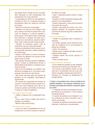 39
Energia: crises e perspectivas
não gastar menos energia do que uma gela-
deira adequada às suas necessidades mas
classificada como menos eficiente.
• A capacidade do interior de uma geladeira é
indicada em litros. Em condições normais, é
aconselhável utilizar em média 40 a 60 litros
por pessoa.
• Não abrir a porta sem necessidade.
• Verificar se a porta tem boa vedação. Para
isso, coloque uma folha de papel entre a bor-
racha de vedação e o corpo do aparelho e
feche a porta. Tente retirar a folha. Se ela des-
lizar facilmente, a vedação não está boa. É
preciso trocar a borracha ou ajustar as dobra-
diças. Faça o teste em toda a volta da porta.
• Desligar os aparelhos quando você se
ausentar de casa por tempo prolongado.
• Arrumar os alimentos de tal forma que o ar cir-
cule livremente entre eles e facilite encontrá-los
em menor tempo.
• Regular o termostato: no inverno, a tempera-
tura interna da geladeira não precisa ser tão
baixa quanto no verão.
• Não guardar alimentos quentes na geladeira,
porque o choque de temperaturas provoca a
deterioração dos alimentos e o aumento do con-
sumo de energia.
• Não forrar as prateleiras com plástico. Isso
dificulta a circulação do ar, o que força o equi-
pamento a funcionar por mais tempo.
• Não deixar acumular gelo nas paredes da
geladeira ou do congelador; descongele-os
regularmente.
• Em tempos de necessidade de redução de
consumo, é aconselhável fazer compras e co-
zinhar com mais freqüência para não ter de
conservar grandes quantidades de alimentos
in natura ou cozidos na geladeira.
Com máquina de lavar roupa
• Utilizar a máquina com a capacidade máxi-
ma.
• Usar a dose certa de sabão para evitar a
repetição de enxágües.
• Manter o filtro sempre limpo.
Com aquecimento de água
• Levar em conta a possibilidade do uso da
energia solar, em vez de comprar um aquece-
dor elétrico ou a gás.
• Ligar o aquecedor apenas durante o tempo
necessário.
• Escolher um boiler (aquecedor de água) ade-
quado às suas necessidades.
• Instale o aquecedor o mais próximo possível
dos pontos de consumo.
• Ajustar o termostato de acordo com a tem-
peratura ambiente. Se esquentar demais e
você tiver de adicionar água fria, é desperdício
de energia.
Com o ar-condicionado
• Instalar um apropriado para o tamanho do
ambiente.
• Ao instalar, proteger a parte externa do apa-
relho da incidência do sol, sem bloquear as
grades de ventilação.
• Evitar o frio excessivo.
• Manter portas e janelas fechadas quando o
aparelho estiver ligado.
• Desligar quando não houver ninguém no
ambiente.
• Evitar a entrada do sol.
Cuidados adicionais importantes
• Como medida de proteção ao meio ambiente,
não consumir produtos que contenham CFC.
• Ao comprar uma geladeira, freezer ou apa-
relho de ar condicionado, leve em conta a efi-
ciência energética indicada pelo selo Procel –
Programa de Combate ao Desperdício de
Energia Elétrica.
2. Ajude a comunidade local a tomar consciência da
questão energética, dos impactos ambientais que a
produção de energia pode oferecer e proponha ações
que visem:
• A utilização de meios de produção de ener-
gia elétrica que provoquem o menor impacto
ambiental possível.
• A adoção de políticas que privilegiem o uso
de combustível de fonte renovável, como o
álcool, por exemplo.
• A adoção de sistemas de transporte coletivo
eficientes, confortáveis e não poluidores.
 