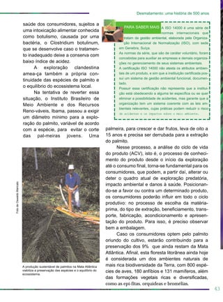 saúde dos consumidores, sujeitos a
uma intoxicação alimentar conhecida
como botulismo, causada por uma
bactéria, o Clostridium botulinum,
que se desenvolve caso o tratamen-
to inadequado deixe a conserva com
baixo índice de acidez.
A exploração clandestina
amea-ça também a própria con-
tinuidade das espécies de palmito e
o equilíbrio do ecossistema local.
Na tentativa de reverter essa
situação, o Instituto Brasileiro de
Meio Ambiente e dos Recursos
Reno-váveis, Ibama, passou a exigir
um diâmetro mínimo para a explo-
ração do palmito, variável de acordo
com a espécie, para evitar o corte
das pal-meiras jovens. Uma
palmeira, para crescer e dar frutos, leva de oito a
15 anos e precisa ser derrubada para a extração
do palmito.
Nesse processo, a análise do ciclo de vida
do produto (ACV), isto é, o processo de conheci-
mento do produto desde o início da exploração
até o consumo final, torna-se fundamental para os
consumidores, que podem, a partir daí, alterar ou
deter o quadro atual de exploração predatória,
impacto ambiental e danos à saúde. Posicionan-
do-se a favor ou contra um determinado produto,
os consumidores poderão influir em todo o ciclo
produtivo: no processo de escolha da matéria-
prima, do tipo de extração, beneficiamento, trans-
porte, fabricação, acondicionamento e apresen-
tação do produto. Para isso, é preciso observar
bem a embalagem.
Caso os consumidores optem pelo palmito
oriundo do cultivo, estarão contribuindo para a
preservação dos 9% que ainda restam da Mata
Atlântica. Afinal, esta floresta litorânea ainda hoje
é considerada um dos ambientes naturais de
mais rica biodiversidade da Terra, com 800 espé-
cies de aves, 180 anfíbios e 131 mamíferos, além
das formações vegetais ricas e diversificadas,
como as epí-fitas, orquídeas e bromélias.
43
Desmatamento: uma história de 500 anos
FotodeOswaldoMaricato
A produção sustentável de palmitos na Mata Atlântica
viabiliza a preservação das espécies e o equilíbrio do
ecossistema.
A ISO 14000 é uma série de
normas internacionais que
tratam da gestão ambiental, elaborada pela Organiza-
ção Internacional de Normalização (ISO), com sede
em Genebra, Suíça.
As normas da série, que são de caráter voluntário, foram
concebidas para auxiliar as empresas e demais organiza-
ções no gerenciamento de seus sistemas ambientais.
A certificação ISO 14000 não atesta os atributos ambien-
tais de um produto, e sim que a instituição certificada pos-
sui um sistema de gestão ambiental funcional, documen-
tado.
Possuir essa certificação não representa que a institui-
ção está obedecendo a alguma lei específica ou se quer
eliminar a possibilidade de acidentes, mas garante que a
organização tem um sistema coerente com as leis am-
bientais relevantes, cujas práticas podem reduzir o risco
de acidentes e os impactos sobre o meio ambiente.
PARA SABER MAIS
 