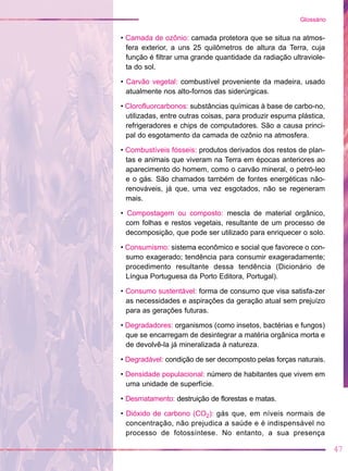 • Camada de ozônio: camada protetora que se situa na atmos-
fera exterior, a uns 25 quilômetros de altura da Terra, cuja
função é filtrar uma grande quantidade da radiação ultraviole-
ta do sol.
• Carvão vegetal: combustível proveniente da madeira, usado
atualmente nos alto-fornos das siderúrgicas.
• Clorofluorcarbonos: substâncias químicas à base de carbo-no,
utilizadas, entre outras coisas, para produzir espuma plástica,
refrigeradores e chips de computadores. São a causa princi-
pal do esgotamento da camada de ozônio na atmosfera.
• Combustíveis fósseis: produtos derivados dos restos de plan-
tas e animais que viveram na Terra em épocas anteriores ao
aparecimento do homem, como o carvão mineral, o petró-leo
e o gás. São chamados também de fontes energéticas não-
renováveis, já que, uma vez esgotados, não se regeneram
mais.
• Compostagem ou composto: mescla de material orgânico,
com folhas e restos vegetais, resultante de um processo de
decomposição, que pode ser utilizado para enriquecer o solo.
• Consumismo: sistema econômico e social que favorece o con-
sumo exagerado; tendência para consumir exageradamente;
procedimento resultante dessa tendência (Dicionário de
Língua Portuguesa da Porto Editora, Portugal).
• Consumo sustentável: forma de consumo que visa satisfa-zer
as necessidades e aspirações da geração atual sem prejuízo
para as gerações futuras.
• Degradadores: organismos (como insetos, bactérias e fungos)
que se encarregam de desintegrar a matéria orgânica morta e
de devolvê-la já mineralizada à natureza.
• Degradável: condição de ser decomposto pelas forças naturais.
• Densidade populacional: número de habitantes que vivem em
uma unidade de superfície.
• Desmatamento: destruição de florestas e matas.
• Dióxido de carbono (CO2): gás que, em níveis normais de
concentração, não prejudica a saúde e é indispensável no
processo de fotossíntese. No entanto, a sua presença
47
Glossário
 