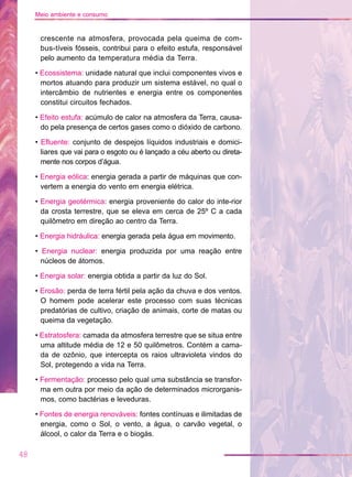 crescente na atmosfera, provocada pela queima de com-
bus-tíveis fósseis, contribui para o efeito estufa, responsável
pelo aumento da temperatura média da Terra.
• Ecossistema: unidade natural que inclui componentes vivos e
mortos atuando para produzir um sistema estável, no qual o
intercâmbio de nutrientes e energia entre os componentes
constitui circuitos fechados.
• Efeito estufa: acúmulo de calor na atmosfera da Terra, causa-
do pela presença de certos gases como o dióxido de carbono.
• Efluente: conjunto de despejos líquidos industriais e domici-
liares que vai para o esgoto ou é lançado a céu aberto ou direta-
mente nos corpos d’água.
• Energia eólica: energia gerada a partir de máquinas que con-
vertem a energia do vento em energia elétrica.
• Energia geotérmica: energia proveniente do calor do inte-rior
da crosta terrestre, que se eleva em cerca de 25º C a cada
quilômetro em direção ao centro da Terra.
• Energia hidráulica: energia gerada pela água em movimento.
• Energia nuclear: energia produzida por uma reação entre
núcleos de átomos.
• Energia solar: energia obtida a partir da luz do Sol.
• Erosão: perda de terra fértil pela ação da chuva e dos ventos.
O homem pode acelerar este processo com suas técnicas
predatórias de cultivo, criação de animais, corte de matas ou
queima da vegetação.
• Estratosfera: camada da atmosfera terrestre que se situa entre
uma altitude média de 12 e 50 quilômetros. Contém a cama-
da de ozônio, que intercepta os raios ultravioleta vindos do
Sol, protegendo a vida na Terra.
• Fermentação: processo pelo qual uma substância se transfor-
ma em outra por meio da ação de determinados microrganis-
mos, como bactérias e leveduras.
• Fontes de energia renováveis: fontes contínuas e ilimitadas de
energia, como o Sol, o vento, a água, o carvão vegetal, o
álcool, o calor da Terra e o biogás.
48
Meio ambiente e consumo
 