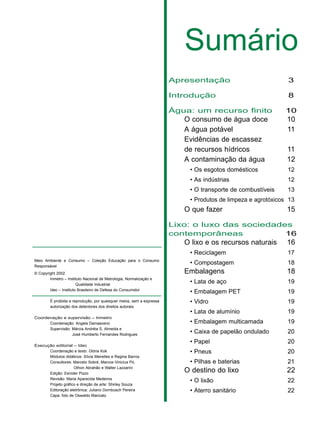 Sumário
Apresentação 3
Introdução 8
Água: um recurso finito 10
O consumo de água doce 10
A água potável 11
Evidências de escassez
de recursos hídricos 11
A contaminação da água 12
• Os esgotos domésticos 12
• As indústrias 12
• O transporte de combustíveis 13
• Produtos de limpeza e agrotóxicos 13
O que fazer 15
Lixo: o luxo das sociedades
contemporâneas 16
O lixo e os recursos naturais 16
• Reciclagem 17
• Compostagem 18
Embalagens 18
• Lata de aço 19
• Embalagem PET 19
• Vidro 19
• Lata de alumínio 19
• Embalagem multicamada 19
• Caixa de papelão ondulado 20
• Papel 20
• Pneus 20
• Pilhas e baterias 21
O destino do lixo 22
• O lixão 22
• Aterro sanitário 22
Meio Ambiente e Consumo – Coleção Educação para o Consumo
Responsável
© Copyright 2002
Inmetro – Instituto Nacional de Metrologia, Normalização e
Qualidade Industrial
Idec – Instituto Brasileiro de Defesa do Consumidor
É proibida a reprodução, por quaisquer meios, sem a expressa
autorização dos detentores dos direitos autorais.
Coordenação e supervisão – Inmetro
Coordenação: Angela Damasceno
Supervisão: Márcia Andréia S. Almeida e
José Humberto Fernandes Rodrigues
Execução editorial – Idec
Coordenação e texto: Glória Kok
Módulos didáticos: Sílvia Meirelles e Regina Barros
Consultores: Marcelo Sobré, Marcos Vinicius Pó,
Othon Abrahão e Walter Lazzarini
Edição: Esníder Pizzo
Revisão: Maria Aparecida Medeiros
Projeto gráfico e direção de arte: Shirley Souza
Editoração eletrônica: Juliano Dornbusch Pereira
Capa: foto de Oswaldo Maricato
 