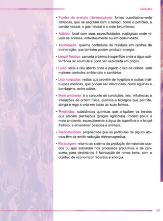 • Fontes de energia não-renováveis: fontes quantitativamente
limitadas, que se esgotam com o tempo, como o petróleo, o
carvão natural, o gás natural e o xisto betuminoso.
• Hábitat: local com suas especificidades ecológicas onde vi-
vem os animais, individualmente ou em comunidade.
• Incineração: queima controlada de resíduos em centros de
incineração, que também podem produzir energia.
• Lençol freático: camada próxima à superfície onde a água sub-
terrânea se acumula e pode ser explorada em poços.
• Lixão: local a céu aberto onde é jogado o lixo da cidade, sem
maiores controles ambientais e sanitários.
• Lixo hospitalar: restos que provêm de hospitais e outras insti-
tuições médicas, que podem ser infecciosos, como agulhas e
bandagens, entre outros.
• Meio ambiente: é o conjunto de condições, leis, influências e
interações de ordem física, química e biológica que permite,
abriga e rege a vida em todas as suas formas.
• Pesticidas: substâncias químicas que aniquilam os insetos
que atacam plantações (pragas agrícolas). Podem poluir o
meio ambiente, especialmente a água de superfície e o lençol
freático, e envenenar pessoas e animais.
• Radioatividade: propriedade que as partículas de alguns áto-
mos têm de emitir radiação eletromagnética.
• Reciclagem: retorno ao sistema de produção de materiais usa-
dos ou que sobraram nos processos produtivos e de con-
sumo, para destiná-los à fabricação de novos bens, com o
objetivo de economizar recursos e energia.
49
Glossário
 