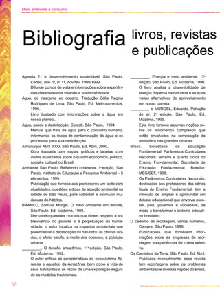 Agenda 21 e desenvolvimento sustentável, São Paulo,
Cedec, ano IV, no
11, nov/fev, 1998/1999.
Difunde pontos de vista e informações sobre experiên-
cias desenvolvidas visando a sustentabilidade.
Água, da nascente ao oceano. Tradução Célia Regina
Rodrigues de Lima, São Paulo, Ed. Melhoramentos,
1996.
Livro ilustrado com informações sobre a água em
nosso planeta.
Água, saúde e desinfecção, Cetesb, São Paulo, 1994.
Manual que trata da água para o consumo humano,
informando os riscos de contaminação da água e os
processos para sua desinfecção.
Almanaque Abril 2000, São Paulo, Ed. Abril, 2000.
Obra ilustrada com mapas, gráficos e tabelas, com
dados atualizados sobre o quadro econômico, político,
social e cultural do Brasil.
Ambiente São Paulo. Refletindo cidadania, 1a
edição, São
Paulo, Instituto de Educação e Pesquisa Ambiental – 5
elementos, 1999.
Publicação que fornece aos professores um texto com
atualidades, questões e dicas de atuação ambiental na
cidade de São Paulo, para subsidiar e estimular mu-
danças de hábitos.
BRANCO, Samuel Murgel. O meio ambiente em debate,
São Paulo, Ed. Moderna, 1988.
Discutindo questões cruciais que dizem respeito à so-
brevivência do planeta e à perpetuação da huma-
nidade, o autor focaliza os impactos ambientais que
podem levar à depredação da natureza: as chuvas áci-
das, o efeito estufa, a morte dos oceanos, a poluição
urbana.
_________. O desafio amazônico, 11a
edição, São Paulo,
Ed. Moderna, 1992.
O autor enfoca as características do ecossistema flo-
res-tal e aquático da Amazônia, bem como a vida de
seus habitantes e os riscos de uma exploração segun-
do os modelos tradicionais.
_________. Energia e meio ambiente, 12a
edição, São Paulo, Ed. Moderna, 1990.
O livro analisa a disponibilidade de
energia dispersa na natureza e as suas
várias alternativas de aproveitamento
em nosso planeta.
_________ e MURGEL, Eduardo. Poluição
do ar, 2a
edição, São Paulo, Ed.
Moderna, 1995.
Este livro fornece algumas noções so-
bre os fenômenos complexos que
estão envolvidos na composição da
atmosfera nas grandes cidades.
Brasil. Secretaria de Educação
Fundamental. Parâmetros Curriculares
Nacionais: terceiro e quarto ciclos do
Ensino Fun-damental. Secretaria de
Educação Funda-mental, Brasília:
MEC/SEF, 1998.
Os Parâmetros Curriculares Nacionais,
destinados aos professores das séries
finais do Ensino Fundamental, têm a
intenção de ampliar e aprofundar um
debate educacional que envolva esco-
las, pais, governos e sociedade, de
modo a transformar o sistema educati-
vo brasileiro.
O caderno de reciclagem, vários números,
Cempre, São Paulo, 1999.
Publicações que fornecem infor-
mações sobre as empresas de reci-
clagem e experiências de coleta seleti-
va.
Os Caminhos da Terra, São Paulo, Ed. Abril.
Publicada mensalmente, essa revista
tem reportagens sobre os problemas
ambientais de diversas regiões do Brasil,
50
Meio ambiente e consumo
Bibliografia livros, revistas
e publicações
 