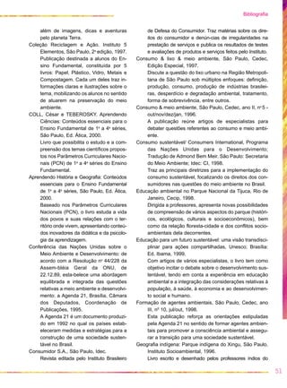 além de imagens, dicas e aventuras
pelo planeta Terra.
Coleção Reciclagem e Ação. Instituto 5
Elementos, São Paulo, 2a
edição, 1997.
Publicação destinada a alunos do En-
sino Fundamental, constituída por 5
livros: Papel, Plástico, Vidro, Metais e
Compostagem. Cada um deles traz in-
formações claras e ilustrações sobre o
tema, mobilizando os alunos no sentido
de atuarem na preservação do meio
ambiente.
COLL, César e TEBEROSKY. Aprendendo
Ciências: Conteúdos essenciais para o
Ensino Fundamental de 1a
a 4a
séries,
São Paulo, Ed. Ática, 2000.
Livro que possibilita o estudo e a com-
preensão dos temas científicos propos-
tos nos Parâmetros Curriculares Nacio-
nais (PCN) de 1a
a 4a
séries do Ensino
Fundamental.
Aprendendo História e Geografia: Conteúdos
essenciais para o Ensino Fundamental
de 1a
a 4a
séries, São Paulo, Ed. Ática,
2000.
Baseado nos Parâmetros Curriculares
Nacionais (PCN), o livro estuda a vida
dos povos e suas relações com o ter-
ritório onde vivem, apresentando conteú-
dos inovadores da didática e da psicolo-
gia da aprendizagem.
Conferência das Nações Unidas sobre o
Meio Ambiente e Desenvolvimento: de
acordo com a Resolução no
44/228 da
Assem-bléia Geral da ONU, de
22.12.89, esta-belece uma abordagem
equilibrada e integrada das questões
relativas a meio ambiente e desenvolvi-
mento: a Agenda 21, Brasília, Câmara
dos Deputados, Coordenação de
Publicações, 1995.
A Agenda 21 é um documento produzi-
do em 1992 no qual os países estab-
eleceram medidas e estratégias para a
construção de uma sociedade susten-
tável no Brasil.
Consumidor S.A., São Paulo, Idec.
Revista editada pelo Instituto Brasileiro
de Defesa do Consumidor. Traz matérias sobre os dire-
itos do consumidor e denún-cias de irregularidades na
prestação de serviços e publica os resultados de testes
e avaliações de produtos e serviços feitos pelo Instituto.
Consumo & lixo & meio ambiente, São Paulo, Cedec,
Edição Especial, 1997.
Discute a questão do lixo urbano na Região Metropoli-
tana de São Paulo sob múltiplos enfoques: definição,
produção, consumo, produção de indústrias brasilei-
ras, desperdício e degradação ambiental, tratamento,
forma de sobrevivência, entre outros.
Consumo & meio ambiente, São Paulo, Cedec, ano II, no
5 -
out/nov/dez/jan, 1996.
A publicação reúne artigos de especialistas para
debater questões referentes ao consumo e meio ambi-
ente.
Consumo sustentável/ Consumers International, Programa
das Nações Unidas para o Desenvolvimento;
Tradução de Admond Bem Meir. São Paulo: Secretaria
do Meio Ambiente; Idec: CI, 1998.
Traz as principais diretrizes para a implementação do
consumo sustentável, focalizando os direitos dos con-
sumidores nas questões do meio ambiente no Brasil.
Educação ambiental no Parque Nacional da Tijuca, Rio de
Janeiro, Cecip, 1998.
Dirigida a professores, apresenta novas possibilidades
de compreensão de vários aspectos do parque (históri-
cos, ecológicos, culturais e socioeconômicos), bem
como da relação floresta-cidade e dos conflitos socio-
ambientais dela decorrentes.
Educação para um futuro sustentável: uma visão transdisci-
plinar para ações compartilhadas, Unesco; Brasília:
Ed. Ibama, 1999.
Com artigos de vários especialistas, o livro tem como
objetivo incitar o debate sobre o desenvolvimento sus-
tentável, tendo em conta a experiência em educação
ambiental e a integração das considerações relativas à
população, à saúde, à economia e ao desenvolvimen-
to social e humano.
Formação de agentes ambientais, São Paulo, Cedec, ano
III, no
10, jul/out, 1998.
Esta publicação reforça as orientações estipuladas
pela Agenda 21 no sentido de formar agentes ambien-
tais para promover a consciência ambiental e assegu-
rar a transição para uma sociedade sustentável.
Geografia indígena: Parque indígena do Xingu, São Paulo,
Instituto Socioambiental, 1996.
Livro escrito e desenhado pelos professores índios do
51
Bibliografia
 