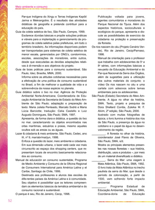 Par-que Indígena do Xingu e Terras Indígenas Kapôt/
Jarina e Mekrangotire. É o resultado das atividades
didáticas de geografia e pretende contribuir para a
educação do país.
Guia da coleta seletiva de lixo, São Paulo, Cempre, 1999.
Esclarece dúvidas básicas e propõe soluções práticas
e viáveis para a implantação e gerenciamento de pro-
gramas de coleta seletiva pelas prefeituras, em todo o
território brasileiro. As informações disponíveis podem
ser transportadas para sistemas de coleta seletiva de
menor escala, gerenciados por ONG’s, condomínios,
escolas, associações de moradores, entre outros,
desde que executadas as devidas adaptações relati-
vas à di-mensão e aos objetivos do projeto.
Guia de boas práticas para o consumo sustentável, São
Paulo, Idec; Brasília, MMA, 2000.
Informa sobre as atitudes cotidianas necessárias para
a efetivação de uma política de consumo sustentável
no Brasil, a fim de melhorar a qualidade de vida e a
sobrevivência da nossa espécie no planeta.
Guia didático sobre o lixo no mar, Agência de Proteção
Ambiental Norte-Americana; Coordenadoria de Edu-
cação Ambiental da Secretaria de Estado do Meio Am-
biente de São Paulo; adaptação e preparação de
texto: Maria Julieta Penteado, Marcelo Sodré e Maria
Lúcia Barciotte; tradução: Celia Castello e Luiz
Augusto Domingues, São Paulo; SMA, 1997.
Apresenta, de forma clara e didática, a questão do lixo
no mar, caracterizando os objetos encontrados nas
orlas marítimas, estuários e praias, mesmo aqueles
ocultos sob as areias ou as águas.
Lazer & cidadania & meio ambiente. São Paulo, Cedec, ano
III, no
9, mar/abr/mai/jun, 1998.
Enfoca a questão do lazer, meio ambiente e cidadania.
Em sua dimensão urbana, o lazer está cada vez mais
circunscrito ao espaço dos shopping centers, que re-
presentam locais de encontro basicamente relaciona-
dos ao consumo.
Manual de educación en consumo sustentable, Programa
de Medio Ambiente y Consumo de la Oficina Regional
de Consumers International para América Latina y el
Caribe, Santiago de Chile, 1999.
Destinado aos professores e alunos das escolas de
dife-rentes países da América Latina e à comunidade.
Seu objetivo é possibilitar que os leitores compreen-
dam os elementos básicos da temática ambiental e do
consumo racional e sustentável.
O parque é seu, Rio de Janeiro, Cecip, 1998.
Publicação voltada para jovens,
agentes comunitários e moradores do
Parque Nacional da Tijuca. Além dos
aspectos históricos, socioculturais e
ecológicos do parque, apresenta e dis-
cute as possibilidades de exercício da
cidadania na proteção e preservação
da floresta.
Os rios nascem do céu (Projeto Cenário Ver-
de), Rio de Janeiro, Cecip/Parnaso,
1998.
Manual de orientação para o professor
que trabalha com adolescentes de 5a
a
8a
séries, com informações básicas a
res-peito da Educação Ambiental e do
Par-que Nacional da Serra dos Órgãos,
além de sugestões para a utilização
dos outros materiais do conjunto: o
vídeo Os rios nascem no céu e uma
cartela com adesivos sobre temas
ambientais para os adolescentes.
São Paulo (Estado) Secretaria do Meio Am-
biente. A água no olhar da história,
SMA. Texto, projeto e pesquisa de
Dora Shellard Corrêa, Zuleika M. F.
Alvim, 2a
edição, São Paulo, 2000.
Ilustrado com muitas fotografias de
época, o livro ilumina a história dos rios
de São Paulo, a presença da água no
cotidiano e o papel da água no desen-
volvimento da região.
_________. A floresta no olhar da história,
coordenador José Flavio de Oliveira,
São Paulo, SMA, s/d.
Mostra os principais elementos presen-
tes nas nossas florestas – sua história,
distribuição, usos e produtos –, por meio
de um material diversificado e didático.
_________. Serra do Mar: uma viagem à
Mata Atlântica, São Paulo, SMA, 1992.
O livro trata da Mata Atlântica no trecho
paulista da serra do Mar, que desde o
período da colonização, a partir de
1500, vem sofrendo forte impacto
ambiental.
_________. Programa Estadual de
Educação Ambiental, São Paulo, SMA,
Coordena-doria de Educação
52
Meio ambiente e consumo
 