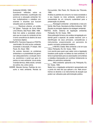 Ambiental (CEAM), 1998.
Suscitando reflexões sobre as
questões ambientais, a publicação visa
promo-ver a educação ambiental, for-
mar multiplicadores e cidadãos con-
scientes e atuantes que buscam
soluções para os problemas.
_________. Resíduos urbanos: um proble-
ma global. Tradução de Sonia Maria
Lima Oliveira, São Paulo: SMA, 1998.
Este livro alerta a sociedade urbana
para que se ocupe do conteúdo do lixo
e tome consciência do destino de seus
numerosos dejetos.
SCARLATO, Francisco Capuano e PONTIN,
Joel Arnaldo. Do nicho ao lixo: ambiente,
sociedade e educação, 5a
edição, São
Paulo, Ed. Atual, 1992.
Os autores discutem os problemas
ambientais e a possibilidade de geren-
ciar adequadamente a evolução técni-
ca, econômica e social que gera im-
pactos no meio ambiente: chuva ácida,
inversão térmica, efeito estufa, camada
de ozônio, lixo, entre outros.
SODRÉ, Marcelo Gomes, Padrões de con-
sumo e meio ambiente, Revista do
Con-sumidor, São Paulo, Ed. Revista dos Tribunais,
1999.
Analisa os padrões de consumo na nossa sociedade e
o seu impacto no meio ambiente, sublinhando a
necessidade de um consumo sustentável para a
preservação do planeta.
_________, Rotulagem ambiental – entendendo o meio am-
biente, São Paulo, Secretaria do Meio Ambiente, 1997.
Elucida os principais objetivos da rotulagem ambiental.
TOSTES, André. Sistema de legislação ambiental,
Petrópolis, RJ, Ed. Vozes, 1994.
Esta publicação fornece uma análise da legislação am-
biental geral e especial, de caráter nacional, com a
identificação de seus princípios, competências e
instrumentos, proporcionando um panorama do
quadro normativo ambiental brasileiro.
_________ e NEVES, Estela. Meio ambiente: a lei em suas
mãos, Petrópolis, RJ, Ed. Vozes, 1992.
Livro escrito para quem quer saber como a legislação
brasileira pode ajudar na defesa do meio ambiente. O
tema é apresentado para as associações comunitárias
e cidadãos interessados em contribuir diretamente na
defesa do patrimônio ambiental.
_________. Meio ambiente: aplicando a lei, Petrópolis, RJ,
Ed. Vozes, 1992.
Neste livro, a legislação ambiental é apresentada sob
o ponto de vista dos que aplicam a lei. Nele encon-
tramos os deveres e os instrumentos de atuação que
podem ser utilizados pela administração pública.
53
Bibliografia
 