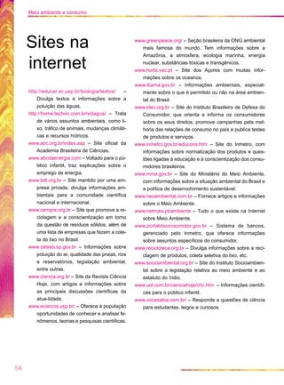 http://educar.sc.usp.br/biologia/textos/ –
Divulga textos e informações sobre a
poluição das águas.
http://home.techno.com.br/vidagua/ – Trata
de vários assuntos ambientais, como li-
xo, tráfico de animais, mudanças climáti-
cas e recursos hídricos.
www.abc.org.br/index.asp – Site oficial da
Academia Brasileira de Ciências.
www.abcdaenergia.com – Voltado para o pú-
blico infantil, traz explicações sobre o
emprego de energia.
www.bdt.org.br – Site mantido por uma em-
presa privada, divulga informações am-
bientais para a comunidade científica
nacional e internacional.
www.cempre.org.br – Site que promove a re-
ciclagem e a conscientização em torno
da questão de resíduos sólidos, além de
uma lista de empresas que fazem a cole-
ta do lixo no Brasil.
www.cetesb.sp.gov.br – Informações sobre
poluição do ar, qualidade das praias, rios
e reservatórios, legislação ambiental,
entre outras.
www.ciencia.org.br – Site da Revista Ciência
Hoje, com artigos e informações sobre
as principais discussões científicas da
atua-lidade.
www.eciencia.usp.br/ – Oferece à população
oportunidades de conhecer e analisar fe-
nômenos, teorias e pesquisas científicas.
www.greenpeace.org/ – Seção brasileira da ONG ambiental
mais famosa do mundo. Tem informações sobre a
Amazônia, a atmosfera, ecologia marinha, energia
nuclear, substâncias tóxicas e transgênicos.
www.horta.vac.pt – Site dos Açores com muitas infor-
mações sobre os oceanos.
www.ibama.gov.br – Informações ambientais, especial-
mente sobre o que é permitido ou não na área ambien-
tal do Brasil.
www.idec.org.br – Site do Instituto Brasileiro de Defesa do
Consumidor, que orienta e informa os consumidores
sobre os seus direitos, promove campanhas pela mel-
horia das relações de consumo no país e publica testes
de produtos e serviços.
www.inmetro.gov.br/educons.htm – Site do Inmetro, com
informações sobre normatização dos produtos e ques-
tões ligadas à educação e à conscientização dos consu-
midores brasileiros.
www.mma.gov.br – Site do Ministério do Meio Ambiente,
com informações sobre a situação ambiental do Brasil e
a política de desenvolvimento sustentável.
www.neoambiental.com.br – Fornece artigos e informações
sobre o Meio Ambiente.
www.netmais.pt/ambiente – Tudo o que existe na Internet
sobre Meio Ambiente.
www.portaldoconsumidor.gov.br – Sistema de bancos,
gerenciado pelo Inmetro, que oferece informações
sobre assuntos específicos do consumidor.
www.recicloteca.org.br – Divulga informações sobre a reci-
clagem de produtos, coleta seletiva do lixo, etc.
www.socioambiental.org.br – Site do Instituto Socioambien-
tal sobre a legislação relativa ao meio ambiente e ao
estatuto do índio.
www.uol.com.br/cienciahoje/chc.htm – Informações científi-
cas para o público infantil.
www.vocesabia.com.br/ – Responde a questões de ciência
para estudantes, leigos e curiosos.
54
Meio ambiente e consumo
Sites na
internet
 