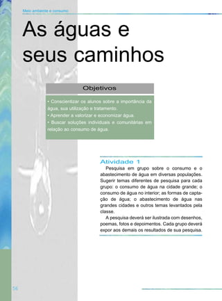 Atividade 1
Pesquisa em grupo sobre o consumo e o
abastecimento de água em diversas populações.
Sugerir temas diferentes de pesquisa para cada
grupo: o consumo de água na cidade grande; o
consumo de água no interior; as formas de capta-
ção de água; o abastecimento de água nas
grandes cidades e outros temas levantados pela
classe.
A pesquisa deverá ser ilustrada com desenhos,
poemas, fotos e depoimentos. Cada grupo deverá
expor aos demais os resultados de sua pesquisa.
56
Meio ambiente e consumo
Objetivos
• Conscientizar os alunos sobre a importância da
água, sua utilização e tratamento.
• Aprender a valorizar e economizar água.
• Buscar soluções individuais e comunitárias em
relação ao consumo de água.
As águas e
seus caminhos
 
