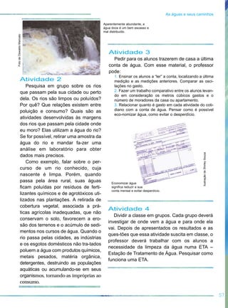 Atividade 2
Pesquisa em grupo sobre os rios
que passam pela sua cidade ou perto
dela. Os rios são limpos ou poluídos?
Por quê? Que relações existem entre
poluição e consumo? Quais são as
atividades desenvolvidas às margens
dos rios que passam pela cidade onde
eu moro? Elas utilizam a água do rio?
Se for possível, retirar uma amostra da
água do rio e mandar fa-zer uma
análise em laboratório para obter
dados mais precisos.
Como exemplo, falar sobre o per-
curso de um rio conhecido, cuja
nascente é limpa. Porém, quando
passa pela área rural, suas águas
ficam poluídas por resíduos de ferti-
lizantes químicos e de agrotóxicos uti-
lizados nas plantações. A retirada de
cobertura vegetal, associada a prá-
ticas agrícolas inadequadas, que não
conservam o solo, favorecem a ero-
são dos terrenos e o acúmulo de sedi-
mentos nos cursos de água. Quando o
rio passa pelas cidades, as indústrias
e os esgotos domésticos não tra-tados
poluem a água com produtos químicos,
metais pesados, matéria orgânica,
detergentes, destruindo as populações
aquáticas ou acumulando-se em seus
organismos, tornando-as impróprias ao
consumo.
Atividade 3
Pedir para os alunos trazerem de casa a última
conta de água. Com esse material, o professor
pode:
1. Ensinar os alunos a “ler” a conta, localizando a última
medição e as medições anteriores. Comparar as osci-
lações no gasto.
2. Fazer um trabalho comparativo entre os alunos levan-
do em consideração os metros cúbicos gastos e o
número de moradores da casa ou apartamento.
3. Relacionar quanto é gasto em cada atividade do coti-
diano com a conta de água. Pensar como é possível
eco-nomizar água, como evitar o desperdício.
57
As águas e seus caminhos
Atividade 4
Dividir a classe em grupos. Cada grupo deverá
investigar de onde vem a água e para onde ela
vai. Depois de apresentados os resultados e as
ques-tões que essa atividade suscita em classe, o
professor deverá trabalhar com os alunos a
necessidade da limpeza da água numa ETA –
Estação de Tratamento de Água. Pesquisar como
funciona uma ETA.
FotodeOswaldoMaricato
IlustraçãodeShirleySouza
Aparentemente abundante, a
água doce é um bem escasso e
mal distribuído.
Economizar água
significa reduzir a sua
conta mensal e evitar desperdício.
 