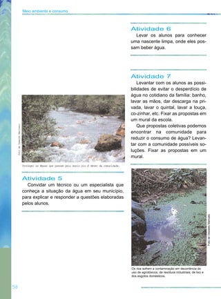 Atividade 7
Levantar com os alunos as possi-
bilidades de evitar o desperdício de
água no cotidiano da família: banho,
lavar as mãos, dar descarga na pri-
vada, lavar o quintal, lavar a louça,
co-zinhar, etc. Fixar as propostas em
um mural da escola.
Que propostas coletivas podemos
encontrar na comunidade para
reduzir o consumo de água? Levan-
tar com a comunidade possíveis so-
luções. Fixar as propostas em um
mural.
58
Meio ambiente e consumo
Atividade 6
Levar os alunos para conhecer
uma nascente limpa, onde eles pos-
sam beber água.
Atividade 5
Convidar um técnico ou um especialista que
conheça a situação da água em seu município,
para explicar e responder a questões elaboradas
pelos alunos.
FotodeOswaldoMaricato
FotodeOswaldoMaricato
Proteger as Æguas que passam pelo munic pio Ø dever da comunidade.
Os rios sofrem a contaminação em decorrência do
uso de agrotóxicos, de resíduos industriais, de lixo e
dos esgotos domésticos.
 