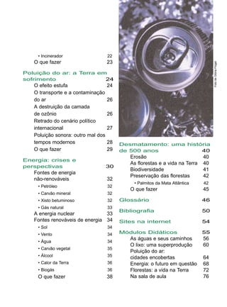 Desmatamento: uma história
de 500 anos 40
Erosão 40
As florestas e a vida na Terra 40
Biodiversidade 41
Preservação das florestas 42
• Palmitos da Mata Atlântica 42
O que fazer 45
Glossário 46
Bibliografia 50
Sites na internet 54
Módulos Didáticos 55
As águas e seus caminhos 56
O lixo: uma superprodução 60
Poluição do ar:
cidades encobertas 64
Energia: o futuro em questão 68
Florestas: a vida na Terra 72
Na sala de aula 76
• Incinerador 22
O que fazer 23
Poluição do ar: a Terra em
sofrimento 24
O efeito estufa 24
O transporte e a contaminação
do ar 26
A destruição da camada
de ozônio 26
Retrado do cenário político
internacional 27
Poluição sonora: outro mal dos
tempos modernos 28
O que fazer 29
Energia: crises e
perspectivas 30
Fontes de energia
não-renováveis 32
• Petróleo 32
• Carvão mineral 32
• Xisto betuminoso 32
• Gás natural 33
A energia nuclear 33
Fontes renováveis de energia 34
• Sol 34
• Vento 34
• Água 34
• Carvão vegetal 35
• Álcool 35
• Calor da Terra 36
• Biogás 36
O que fazer 38
FotodeGlóriaFlügel
 