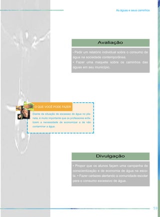 59
As águas e seus caminhos
Avaliação
• Pedir um relatório individual sobre o consumo de
água na sociedade contemporânea.
• Fazer uma maquete sobre os caminhos das
águas em seu município.
Diante da situação de escassez de água no pla-
neta, é muito importante que os professores enfa-
tizem a necessidade de economizar e de não
contaminar a água.
O QUE VOCÊ PODE FAZER
Divulgação
• Propor que os alunos façam uma campanha de
conscientização e de economia de água na esco-
la. • Fazer cartazes alertando a comunidade escolar
para o consumo excessivo de água.
 