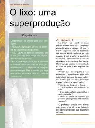 60
Meio ambiente e consumo
Objetivos
Conscientizar os alunos para que con-
sigam:
• REDUZIR a produção de lixo: é a essên-
cia da luta contra o desperdício.
• REUTILIZAR os bens de consumo, isto
é, dar uma vida mais longa aos objetos,
dan-do-lhes novos usos.
• RECICLAR os produtos, isto é, devolver
o material usado ao ciclo de produção,
eco-nomizando a extração de matéria-
prima e energia. Mas é preciso que haja
este projeto na cidade, pois não adianta
junta-se tudo.
O lixo: uma
superprodução
Atividade 1
Levantar os conhecimentos
prévios sobre o tema lixo. O professor
pergunta para a classe: "O que é
lixo?". Depois registra as respostas
dos alunos. Dividir a classe em dois
grupos. Um dá a volta no quarteirão
da escola, anotando tudo o que foi
observado em matéria de lixo na rua.
O outro grupo coleta o lixo encontrado
na sala de aula e nos espaços da
escola.
Propor que classifiquem o lixo
encontrado, separando-o pelas car-
acterísticas comuns de seus materi-
ais. Como lição de casa, pedir que
tragam coisas que jogam no lixo.
Fazer perguntas para a classe:
• Qual é o material mais encontrado no
lixo?
• O que podemos fazer para modificar o
destino desse lixo?
• Quais os hábitos de consumo que
podemos adotar para ter uma vida mais
saudável?
O professor propõe aos alunos
que façam uma oficina de brinque-
dos com os materiais que trouxeram
de casa.
 