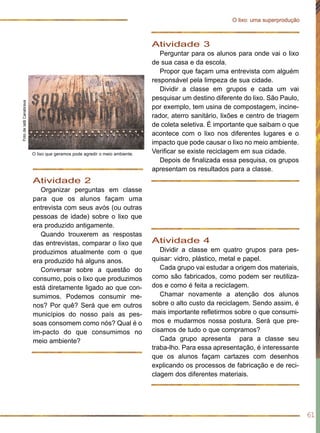 Atividade 2
Organizar perguntas em classe
para que os alunos façam uma
entrevista com seus avós (ou outras
pessoas de idade) sobre o lixo que
era produzido antigamente.
Quando trouxerem as respostas
das entrevistas, comparar o lixo que
produzimos atualmente com o que
era produzido há alguns anos.
Conversar sobre a questão do
consumo, pois o lixo que produzimos
está diretamente ligado ao que con-
sumimos. Podemos consumir me-
nos? Por quê? Será que em outros
municípios do nosso país as pes-
soas consomem como nós? Qual é o
im-pacto do que consumimos no
meio ambiente?
Atividade 3
Perguntar para os alunos para onde vai o lixo
de sua casa e da escola.
Propor que façam uma entrevista com alguém
responsável pela limpeza de sua cidade.
Dividir a classe em grupos e cada um vai
pesquisar um destino diferente do lixo. São Paulo,
por exemplo, tem usina de compostagem, incine-
rador, aterro sanitário, lixões e centro de triagem
de coleta seletiva. É importante que saibam o que
acontece com o lixo nos diferentes lugares e o
impacto que pode causar o lixo no meio ambiente.
Verificar se existe reciclagem em sua cidade.
Depois de finalizada essa pesquisa, os grupos
apresentam os resultados para a classe.
61
O lixo: uma superprodução
Atividade 4
Dividir a classe em quatro grupos para pes-
quisar: vidro, plástico, metal e papel.
Cada grupo vai estudar a origem dos materiais,
como são fabricados, como podem ser reutiliza-
dos e como é feita a reciclagem.
Chamar novamente a atenção dos alunos
sobre o alto custo da reciclagem. Sendo assim, é
mais importante refletirmos sobre o que consumi-
mos e mudarmos nossa postura. Será que pre-
cisamos de tudo o que compramos?
Cada grupo apresenta para a classe seu
traba-lho. Para essa apresentação, é interessante
que os alunos façam cartazes com desenhos
explicando os processos de fabricação e de reci-
clagem dos diferentes materiais.
FotodeIatãCanabrava
O lixo que geramos pode agredir o meio ambiente.
 