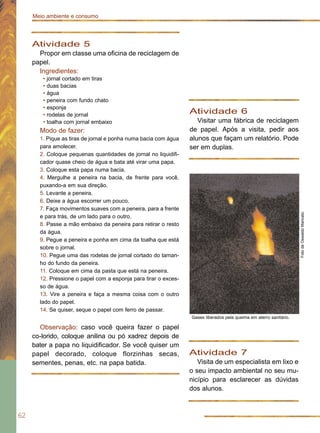 62
Meio ambiente e consumo
Atividade 5
Propor em classe uma oficina de reciclagem de
papel.
Ingredientes:
• jornal cortado em tiras
• duas bacias
• água
• peneira com fundo chato
• esponja
• rodelas de jornal
• toalha com jornal embaixo
Modo de fazer:
1. Pique as tiras de jornal e ponha numa bacia com água
para amolecer.
2. Coloque pequenas quantidades de jornal no liquidifi-
cador quase cheio de água e bata até virar uma papa.
3. Coloque esta papa numa bacia.
4. Mergulhe a peneira na bacia, de frente para você,
puxando-a em sua direção.
5. Levante a peneira.
6. Deixe a água escorrer um pouco.
7. Faça movimentos suaves com a peneira, para a frente
e para trás, de um lado para o outro.
8. Passe a mão embaixo da peneira para retirar o resto
da água.
9. Pegue a peneira e ponha em cima da toalha que está
sobre o jornal.
10. Pegue uma das rodelas de jornal cortado do taman-
ho do fundo da peneira.
11. Coloque em cima da pasta que está na peneira.
12. Pressione o papel com a esponja para tirar o exces-
so de água.
13. Vire a peneira e faça a mesma coisa com o outro
lado do papel.
14. Se quiser, seque o papel com ferro de passar.
Observação: caso você queira fazer o papel
co-lorido, coloque anilina ou pó xadrez depois de
bater a papa no liquidificador. Se você quiser um
papel decorado, coloque florzinhas secas,
sementes, penas, etc. na papa batida.
Atividade 6
Visitar uma fábrica de reciclagem
de papel. Após a visita, pedir aos
alunos que façam um relatório. Pode
ser em duplas.
Atividade 7
Visita de um especialista em lixo e
o seu impacto ambiental no seu mu-
nicípio para esclarecer as dúvidas
dos alunos.
FotodeOswaldoMaricato
Gases liberados pela queima em aterro sanitário.
 