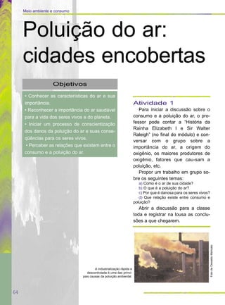 64
Meio ambiente e consumo
Objetivos
• Conhecer as características do ar e sua
importância.
• Reconhecer a importância do ar saudável
para a vida dos seres vivos e do planeta.
• Iniciar um processo de conscientização
dos danos da poluição do ar e suas conse-
qüências para os seres vivos.
• Perceber as relações que existem entre o
consumo e a poluição do ar.
Poluição do ar:
cidades encobertas
Atividade 1
Para iniciar a discussão sobre o
consumo e a poluição do ar, o pro-
fessor pode contar a “História da
Rainha Elizabeth I e Sir Walter
Raleigh” (no final do módulo) e con-
versar com o grupo sobre a
importância do ar, a origem do
oxigênio, os maiores produtores de
oxigênio, fatores que cau-sam a
poluição, etc.
Propor um trabalho em grupo so-
bre os seguintes temas:
a) Como é o ar de sua cidade?
b) O que é a poluição do ar?
c) Por que é danosa para os seres vivos?
d) Que relação existe entre consumo e
poluição?
Abrir a discussão para a classe
toda e registrar na lousa as conclu-
sões a que chegarem.
FotodeOswaldoMaricato
A industrialização rápida e
descontrolada é uma das princi-
pais causas da poluição ambiental.
 