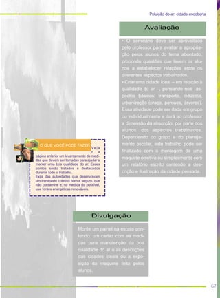 67
Poluição do ar: cidade encoberta
Avaliação
• O seminário deve ser aproveitado
pelo professor para avaliar a apropria-
ção pelos alunos do tema abordado,
propondo questões que levem os alu-
nos a estabelecer relações entre os
diferentes aspectos trabalhados.
• Criar uma cidade ideal – em relação à
qualidade do ar –, pensando nos as-
pectos básicos: transporte, indústria,
urbanização (praça, parques, árvores).
Essa atividade pode ser dada em grupo
ou individualmente e dará ao professor
a dimensão da absorção, por parte dos
alunos, dos aspectos trabalhados.
Dependendo do grupo e do planeja-
mento escolar, este trabalho pode ser
finalizado com a montagem de uma
maquete coletiva ou simplesmente com
um relatório escrito contendo a des-
crição e ilustração da cidade pensada.
Divulgação
Monte um painel na escola con-
tendo: um cartaz com as medi-
das para manutenção da boa
qualidade do ar e as descrições
das cidades ideais ou a expo-
sição da maquete feita pelos
alunos.
Ve j a
n a
página anterior um levantamento de medi-
das que devem ser tomadas para ajudar a
manter uma boa qualidade do ar. Esses
pontos serão tratados e destacados
durante todo o trabalho.
Exija das autoridades que desenvolvam
um transporte coletivo bom e seguro, que
não contamine e, na medida do possível,
use fontes energéticas renováveis.
O QUE VOCÊ PODE FAZER
 